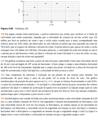 Figura	4-60 	Problema	129.
130	Em	alguns	estados	norte-americanos,	a	polícia	rodoviária	usa	aviões	para	verificar	se	o	limite	de
velocidade	 está	 sendo	 respeitado.	 Suponha	 que	 a	 velocidade	 de	 cruzeiro	 de	 um	 dos	 aviões	 seja	 135
milhas	 por	 hora	 na	 ausência	 de	 vento	 e	 que	 o	 avião	 esteja	 voando	 para	 o	 norte,	 acompanhando	 uma
rodovia	norte-sul.	Pelo	rádio,	um	observador	no	solo	informa	ao	piloto	que	está	soprando	um	vento	de
70,0	mi/h,	mas	se	esquece	de	informar	a	direção	do	vento.	O	piloto	observa	que,	apesar	do	vento,	o	avião
consegue	voar	135	milhas	em	1,00	hora.	Em	outras	palavras,	a	velocidade	do	avião	em	relação	ao	solo	é
a	mesma	que	se	não	houvesse	vento.	(a)	Qual	é	a	direção	do	vento?	(b)	Qual	é	o	curso	do	avião,	ou	seja,
em	que	direção	o	nariz	do	avião	está	apontado?
131	Um	golfista	arremessa	uma	bola	a	partir	de	uma	elevação,	imprimindo	à	bola	uma	velocidade	inicial
de	43	m/s	com	um	ângulo	de	30°	acima	da	horizontal.	A	bola	atinge	o	campo	a	uma	distância	horizontal
de	180	m	do	local	do	lançamento.	Suponha	que	o	campo	seja	plano.	(a)	Qual	era	a	altura	da	elevação	de
onde	foi	arremessada	a	bola?	(b)	Qual	foi	a	velocidade	da	bola	ao	tocar	o	solo?
132	 Uma	 competição	 de	 atletismo	 é	 realizada	 em	 um	 planeta	 de	 um	 sistema	 solar	 distante.	 Um
arremessador	 de	 peso	 lança	 o	 peso	 de	 um	 ponto	 2,0	 m	 acima	 do	 nível	 do	 solo.	 Um	 gráfico
estroboscópico	da	posição	do	peso	aparece	na	Fig.	4-61,	em	que	as	leituras	foram	tomadas	a	cada	0,50	s
e	o	peso	foi	arremessado	no	instante	t	=	0.	(a)	Qual	é	a	velocidade	inicial	do	peso,	em	termos	dos	vetores
unitários?	(b)	Qual	é	o	módulo	da	aceleração	de	queda	livre	no	planeta?	(c)	Quanto	tempo	após	ter	sido
arremessado	o	peso	toca	o	solo?	(d)	Se	um	arremesso	de	peso	for	feito	na	Terra	nas	mesmas	condições,
quanto	tempo	após	o	lançamento	o	peso	tocará	o	solo?
133	Um	helicóptero	está	voando	em	linha	reta	sobre	um	terreno	plano	a	uma	velocidade	constante	de	6,20
m/s	e	a	uma	altitude	constante	de	9,50	m.	Um	engradado	é	lançado	horizontalmente	do	helicóptero	com
uma	velocidade	inicial	de	12,0	m/s	em	relação	ao	helicóptero,	no	sentido	oposto	ao	do	movimento	do
helicóptero.	(a)	Determine	a	velocidade	inicial	do	engradado	em	relação	ao	solo.	(b)	Qual	é	a	distância
horizontal	entre	o	helicóptero	e	o	engradado	no	instante	em	que	o	engradado	atinge	o	solo?	(c)	Qual	é	o
ângulo	entre	o	vetor	velocidade	e	a	horizontal	no	instante	em	que	o	engradado	atinge	o	solo?
 