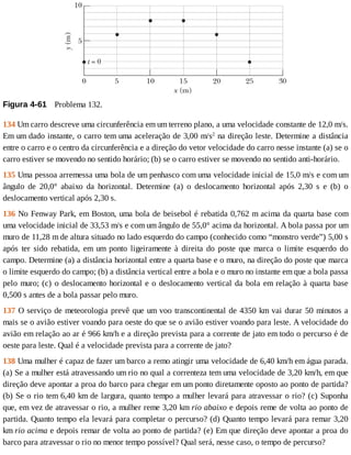 Figura	4-61 	Problema	132.
134	Um	carro	descreve	uma	circunferência	em	um	terreno	plano,	a	uma	velocidade	constante	de	12,0	m/s.
Em	um	dado	instante,	o	carro	tem	uma	aceleração	de	3,00	m/s2
	na	direção	leste.	Determine	a	distância
entre	o	carro	e	o	centro	da	circunferência	e	a	direção	do	vetor	velocidade	do	carro	nesse	instante	(a)	se	o
carro	estiver	se	movendo	no	sentido	horário;	(b)	se	o	carro	estiver	se	movendo	no	sentido	anti-horário.
135	Uma	pessoa	arremessa	uma	bola	de	um	penhasco	com	uma	velocidade	inicial	de	15,0	m/s	e	com	um
ângulo	 de	 20,0°	 abaixo	 da	 horizontal.	 Determine	 (a)	 o	 deslocamento	 horizontal	 após	 2,30	 s	 e	 (b)	 o
deslocamento	vertical	após	2,30	s.
136	No	Fenway	Park,	em	Boston,	uma	bola	de	beisebol	é	rebatida	0,762	m	acima	da	quarta	base	com
uma	velocidade	inicial	de	33,53	m/s	e	com	um	ângulo	de	55,0°	acima	da	horizontal.	A	bola	passa	por	um
muro	de	11,28	m	de	altura	situado	no	lado	esquerdo	do	campo	(conhecido	como	“monstro	verde”)	5,00	s
após	 ter	 sido	 rebatida,	 em	 um	 ponto	 ligeiramente	 à	 direita	 do	 poste	 que	 marca	 o	 limite	 esquerdo	 do
campo.	Determine	(a)	a	distância	horizontal	entre	a	quarta	base	e	o	muro,	na	direção	do	poste	que	marca
o	limite	esquerdo	do	campo;	(b)	a	distância	vertical	entre	a	bola	e	o	muro	no	instante	em	que	a	bola	passa
pelo	muro;	(c)	o	deslocamento	horizontal	e	o	deslocamento	vertical	da	bola	em	relação	à	quarta	base
0,500	s	antes	de	a	bola	passar	pelo	muro.
137	O	serviço	de	meteorologia	prevê	que	um	voo	transcontinental	de	4350	km	vai	durar	50	minutos	a
mais	se	o	avião	estiver	voando	para	oeste	do	que	se	o	avião	estiver	voando	para	leste.	A	velocidade	do
avião	em	relação	ao	ar	é	966	km/h	e	a	direção	prevista	para	a	corrente	de	jato	em	todo	o	percurso	é	de
oeste	para	leste.	Qual	é	a	velocidade	prevista	para	a	corrente	de	jato?
138	Uma	mulher	é	capaz	de	fazer	um	barco	a	remo	atingir	uma	velocidade	de	6,40	km/h	em	água	parada.
(a)	Se	a	mulher	está	atravessando	um	rio	no	qual	a	correnteza	tem	uma	velocidade	de	3,20	km/h,	em	que
direção	deve	apontar	a	proa	do	barco	para	chegar	em	um	ponto	diretamente	oposto	ao	ponto	de	partida?
(b)	Se	o	rio	tem	6,40	km	de	largura,	quanto	tempo	a	mulher	levará	para	atravessar	o	rio?	(c)	Suponha
que,	em	vez	de	atravessar	o	rio,	a	mulher	reme	3,20	km	rio	abaixo	e	depois	reme	de	volta	ao	ponto	de
partida.	Quanto	tempo	ela	levará	para	completar	o	percurso?	(d)	Quanto	tempo	levará	para	remar	3,20
km	rio	acima	e	depois	remar	de	volta	ao	ponto	de	partida?	(e)	Em	que	direção	deve	apontar	a	proa	do
barco	para	atravessar	o	rio	no	menor	tempo	possível?	Qual	será,	nesse	caso,	o	tempo	de	percurso?
 