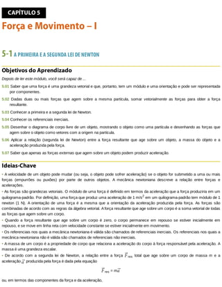 CAPÍTULO	5
Força	e	Movimento	–	I
5-1	A	PRIMEIRA	E	A	SEGUNDA	LEI	DE	NEWTON
Objetivos	do	Aprendizado
Depois	de	ler	este	módulo,	você	será	capaz	de	...
5.01	Saber	que	uma	força	é	uma	grandeza	vetorial	e	que,	portanto,	tem	um	módulo	e	uma	orientação	e	pode	ser	representada
por	componentes.
5.02	 Dadas	 duas	 ou	 mais	 forças	 que	 agem	 sobre	 a	 mesma	 partícula,	 somar	 vetorialmente	 as	 forças	 para	 obter	 a	 força
resultante.
5.03	Conhecer	a	primeira	e	a	segunda	lei	de	Newton.
5.04	Conhecer	os	referenciais	inerciais.
5.05	Desenhar	o	diagrama	de	corpo	livre	de	um	objeto,	mostrando	o	objeto	como	uma	partícula	e	desenhando	as	forças	que
agem	sobre	o	objeto	como	vetores	com	a	origem	na	partícula.
5.06	 Aplicar	 a	 relação	 (segunda	 lei	 de	 Newton)	 entre	 a	 força	 resultante	 que	 age	 sobre	 um	 objeto,	 a	 massa	 do	 objeto	 e	 a
aceleração	produzida	pela	força.
5.07	Saber	que	apenas	as	forças	externas	que	agem	sobre	um	objeto	podem	produzir	aceleração.
Ideias-Chave
•	A	velocidade	de	um	objeto	pode	mudar	(ou	seja,	o	objeto	pode	sofrer	aceleração)	se	o	objeto	for	submetido	a	uma	ou	mais
forças	 (empurrões	 ou	 puxões)	 por	 parte	 de	 outros	 objetos.	 A	 mecânica	 newtoniana	 descreve	 a	 relação	 entre	 forças	 e
acelerações.
•	As	forças	são	grandezas	vetoriais.	O	módulo	de	uma	força	é	definido	em	termos	da	aceleração	que	a	força	produziria	em	um
quilograma-padrão.	Por	definição,	uma	força	que	produz	uma	aceleração	de	1	m/s2
	em	um	quilograma-padrão	tem	módulo	de	1
newton	 (1	 N).	 A	 orientação	 de	 uma	 força	 é	 a	 mesma	 que	 a	 orientação	 da	 aceleração	 produzida	 pela	 força.	 As	 forças	 são
combinadas	de	acordo	com	as	regras	da	álgebra	vetorial.	A	força	resultante	que	age	sobre	um	corpo	é	a	soma	vetorial	de	todas
as	forças	que	agem	sobre	um	corpo.
•	 Quando	 a	 força	 resultante	 que	 age	 sobre	 um	 corpo	 é	 zero,	 o	 corpo	 permanece	 em	 repouso	 se	 estiver	 inicialmente	 em
repouso,	e	se	move	em	linha	reta	com	velocidade	constante	se	estiver	inicialmente	em	movimento.
•	Os	referenciais	nos	quais	a	mecânica	newtoniana	é	válida	são	chamados	de	referenciais	inerciais.	Os	referenciais	nos	quais	a
mecânica	newtoniana	não	é	válida	são	chamados	de	referenciais	não	inerciais.
•	A	massa	de	um	corpo	é	a	propriedade	de	corpo	que	relaciona	a	aceleração	do	corpo	à	força	responsável	pela	aceleração.	A
massa	é	uma	grandeza	escalar.
•	 De	 acordo	 com	 a	 segunda	 lei	 de	 Newton,	 a	 relação	 entre	 a	 força	 res	 total	 que	 age	 sobre	 um	 corpo	 de	 massa	 m	 e	 a
aceleração	 	produzida	pela	força	é	dada	pela	equação
res	=	m
ou,	em	termos	das	componentes	da	força	e	da	aceleração,
 