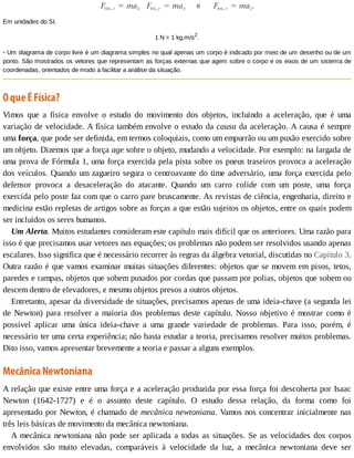 Em	unidades	do	SI,
1	N	=	1	kg.m/s2
.
•	Um	diagrama	de	corpo	livre	é	um	diagrama	simples	no	qual	apenas	um	corpo	é	indicado	por	meio	de	um	desenho	ou	de	um
ponto.	São	mostrados	os	vetores	que	representam	as	forças	externas	que	agem	sobre	o	corpo	e	os	eixos	de	um	sistema	de
coordenadas,	orientados	de	modo	a	facilitar	a	análise	da	situação.
O	que	É	Física?
Vimos	 que	 a	 física	 envolve	 o	 estudo	 do	 movimento	 dos	 objetos,	 incluindo	 a	 aceleração,	 que	 é	 uma
variação	de	velocidade.	A	física	também	envolve	o	estudo	da	causa	da	aceleração.	A	causa	é	sempre
uma	força,	que	pode	ser	definida,	em	termos	coloquiais,	como	um	empurrão	ou	um	puxão	exercido	sobre
um	objeto.	Dizemos	que	a	força	age	sobre	o	objeto,	mudando	a	velocidade.	Por	exemplo:	na	largada	de
uma	prova	de	Fórmula	1,	uma	força	exercida	pela	pista	sobre	os	pneus	traseiros	provoca	a	aceleração
dos	veículos.	Quando	um	zagueiro	segura	o	centroavante	do	time	adversário,	uma	força	exercida	pelo
defensor	 provoca	 a	 desaceleração	 do	 atacante.	 Quando	 um	 carro	 colide	 com	 um	 poste,	 uma	 força
exercida	pelo	poste	faz	com	que	o	carro	pare	bruscamente.	As	revistas	de	ciência,	engenharia,	direito	e
medicina	estão	repletas	de	artigos	sobre	as	forças	a	que	estão	sujeitos	os	objetos,	entre	os	quais	podem
ser	incluídos	os	seres	humanos.
Um	Alerta.	Muitos	estudantes	consideram	este	capítulo	mais	difícil	que	os	anteriores.	Uma	razão	para
isso	é	que	precisamos	usar	vetores	nas	equações;	os	problemas	não	podem	ser	resolvidos	usando	apenas
escalares.	Isso	significa	que	é	necessário	recorrer	às	regras	da	álgebra	vetorial,	discutidas	no	Capítulo	3.
Outra	razão	é	que	vamos	examinar	muitas	situações	diferentes:	objetos	que	se	movem	em	pisos,	tetos,
paredes	e	rampas,	objetos	que	sobem	puxados	por	cordas	que	passam	por	polias,	objetos	que	sobem	ou
descem	dentro	de	elevadores,	e	mesmo	objetos	presos	a	outros	objetos.
Entretanto,	apesar	da	diversidade	de	situações,	precisamos	apenas	de	uma	ideia-chave	(a	segunda	lei
de	Newton)	para	resolver	a	maioria	dos	problemas	deste	capítulo.	Nosso	objetivo	é	mostrar	como	é
possível	 aplicar	 uma	 única	 ideia-chave	 a	 uma	 grande	 variedade	 de	 problemas.	 Para	 isso,	 porém,	 é
necessário	ter	uma	certa	experiência;	não	basta	estudar	a	teoria,	precisamos	resolver	muitos	problemas.
Dito	isso,	vamos	apresentar	brevemente	a	teoria	e	passar	a	alguns	exemplos.
Mecânica	Newtoniana
A	relação	que	existe	entre	uma	força	e	a	aceleração	produzida	por	essa	força	foi	descoberta	por	Isaac
Newton	 (1642-1727)	 e	 é	 o	 assunto	 deste	 capítulo.	 O	 estudo	 dessa	 relação,	 da	 forma	 como	 foi
apresentado	por	Newton,	é	chamado	de	mecânica	newtoniana.	Vamos	nos	concentrar	inicialmente	nas
três	leis	básicas	de	movimento	da	mecânica	newtoniana.
A	mecânica	newtoniana	não	pode	ser	aplicada	a	todas	as	situações.	Se	as	velocidades	dos	corpos
envolvidos	 são	 muito	 elevadas,	 comparáveis	 à	 velocidade	 da	 luz,	 a	 mecânica	 newtoniana	 deve	 ser
 