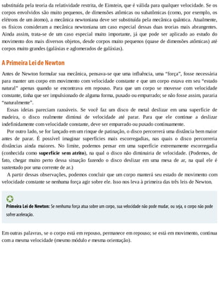 substituída	pela	teoria	da	relatividade	restrita,	de	Einstein,	que	é	válida	para	qualquer	velocidade.	Se	os
corpos	envolvidos	são	muito	pequenos,	de	dimensões	atômicas	ou	subatômicas	(como,	por	exemplo,	os
elétrons	de	um	átomo),	a	mecânica	newtoniana	deve	ser	substituída	pela	mecânica	quântica.	Atualmente,
os	físicos	consideram	a	mecânica	newtoniana	um	caso	especial	dessas	duas	teorias	mais	abrangentes.
Ainda	 assim,	 trata-se	 de	 um	 caso	 especial	 muito	 importante,	 já	 que	 pode	 ser	 aplicado	 ao	 estudo	 do
movimento	dos	mais	diversos	objetos,	desde	corpos	muito	pequenos	(quase	de	dimensões	atômicas)	até
corpos	muito	grandes	(galáxias	e	aglomerados	de	galáxias).
A	Primeira	Lei	de	Newton
Antes	de	Newton	formular	sua	mecânica,	pensava-se	que	uma	influência,	uma	“força”,	fosse	necessária
para	manter	um	corpo	em	movimento	com	velocidade	constante	e	que	um	corpo	estava	em	seu	“estado
natural”	 apenas	 quando	 se	 encontrava	 em	 repouso.	 Para	 que	 um	 corpo	 se	 movesse	 com	 velocidade
constante,	tinha	que	ser	impulsionado	de	alguma	forma,	puxado	ou	empurrado;	se	não	fosse	assim,	pararia
“naturalmente”.
Essas	 ideias	 pareciam	 razoáveis.	 Se	 você	 faz	 um	 disco	 de	 metal	 deslizar	 em	 uma	 superfície	 de
madeira,	 o	 disco	 realmente	 diminui	 de	 velocidade	 até	 parar.	 Para	 que	 ele	 continue	 a	 deslizar
indefinidamente	com	velocidade	constante,	deve	ser	empurrado	ou	puxado	continuamente.
Por	outro	lado,	se	for	lançado	em	um	rinque	de	patinação,	o	disco	percorrerá	uma	distância	bem	maior
antes	 de	 parar.	 É	 possível	 imaginar	 superfícies	 mais	 escorregadias,	 nas	 quais	 o	 disco	 percorreria
distâncias	 ainda	 maiores.	 No	 limite,	 podemos	 pensar	 em	 uma	 superfície	 extremamente	 escorregadia
(conhecida	como	superfície	sem	atrito),	na	qual	o	disco	não	diminuiria	de	velocidade.	(Podemos,	de
fato,	 chegar	 muito	 perto	 dessa	 situação	 fazendo	 o	 disco	 deslizar	 em	 uma	 mesa	 de	 ar,	 na	 qual	 ele	 é
sustentado	por	uma	corrente	de	ar.)
A	partir	dessas	observações,	podemos	concluir	que	um	corpo	manterá	seu	estado	de	movimento	com
velocidade	constante	se	nenhuma	força	agir	sobre	ele.	Isso	nos	leva	à	primeira	das	três	leis	de	Newton.
Primeira	Lei	de	Newton:	Se	nenhuma	força	atua	sobre	um	corpo,	sua	velocidade	não	pode	mudar,	ou	seja,	o	corpo	não	pode
sofrer	aceleração.
Em	outras	palavras,	se	o	corpo	está	em	repouso,	permanece	em	repouso;	se	está	em	movimento,	continua
com	a	mesma	velocidade	(mesmo	módulo	e	mesma	orientação).
 