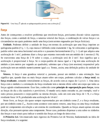 Figura	5-1 	Uma	força	 	aplicada	ao	quilogramapadrão	provoca	uma	aceleração	 .
Força
Antes	de	começarmos	a	resolver	problemas	que	envolvem	forças,	precisamos	discutir	vários	aspectos
das	forças,	como	a	unidade	de	força,	a	natureza	vetorial	das	forças,	a	combinação	de	várias	forças	e	as
circunstâncias	nas	quais	podemos	medir	uma	força	(sem	sermos	enganados	por	forças	fictícias).
Unidade.	Podemos	definir	a	unidade	de	força	em	termos	da	aceleração	que	uma	força	imprime	ao
quilograma-padrão	(Fig.	1-3),	cuja	massa	é	definida	como	exatamente	1	kg.	Se	colocamos	o	quilograma-
padrão	sobre	uma	mesa	horizontal	sem	atrito	e	o	puxamos	horizontalmente	(Fig.	5-1)	até	que	adquira	uma
aceleração	de	1	m/s2
,	podemos	dizer	a	força	que	estamos	exercendo	tem	um	módulo	de	1	newton	(1	N).
Se	 exercermos	 uma	 força	 de	 2	 N	 sobre	 o	 corpo,	 a	 aceleração	 será	 de	 2	 m/s2
.	 Isso	 significa	 que	 a
aceleração	 é	 proporcional	 à	 força.	 Se	 o	 corpo-padrão	 de	 massa	 igual	 a	 1	 kg	 tem	 uma	 aceleração	 de
módulo	a	(em	metros	por	segundo	ao	quadrado),	sabemos	que	a	força	(em	newtons)	responsável	pela
aceleração	tem	um	módulo	numericamente	igual	a	a.	Temos,	assim,	uma	definição	prática	da	unidade	de
força.
Vetores.	 A	 força	 é	 uma	 grandeza	 vetorial	 e,	 portanto,	 possui	 um	 módulo	 e	 uma	 orientação.	 Isso
significa	que,	quando	duas	ou	mais	forças	atuam	sobre	um	corpo,	podemos	calcular	a	força	 total,	 ou
força	resultante,	somando	vetorialmente	as	forças,	de	acordo	com	as	regras	do	Capítulo	3.	Uma	única
força	com	o	módulo	e	a	orientação	da	força	resultante	tem	o	mesmo	efeito	sobre	um	corpo	que	todas	as
forças	agindo	simultaneamente.	Esse	fato,	conhecido	como	princípio	de	superposição	para	forças,	torna
as	forças	do	dia	a	dia	razoáveis	e	previsíveis.	O	mundo	seria	muito	estranho	se,	por	exemplo,	você	e
outra	pessoa	puxassem	o	corpo-padrão	na	mesma	direção,	cada	um	com	uma	força	de	1	N,	e	a	força
resultante	fosse	14	N,	produzindo	uma	aceleração	de	14	m/s2
.
Neste	livro,	as	forças	são	quase	sempre	representadas	por	um	símbolo	como	 ,	e	a	força	resultante,
por	um	símbolo	como	 res.	Assim	como	acontece	com	outros	vetores,	uma	força	ou	uma	força	resultante
pode	ter	componentes	em	relação	a	um	sistema	de	coordenadas.	Quando	as	forças	atuam	apenas	em	uma
direção,	elas	possuem	apenas	uma	componente.	Nesse	caso,	podemos	dispensar	a	seta	sobre	os	símbolos
das	forças	e	usar	sinais	para	indicar	o	sentido	das	forças	ao	longo	do	único	eixo.
A	Primeira	Lei.	Um	enunciado	mais	rigoroso	da	Primeira	Lei	de	Newton,	fundamentado	na	ideia	de
força	resultante,	é	o	seguinte:
 