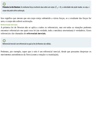 Primeira	Lei	de	Newton:	Se	nenhuma	força	resultante	atua	sobre	um	corpo	( res	=	0),	a	velocidade	não	pode	mudar,	ou	seja,	o
corpo	não	pode	sofrer	aceleração.
Isso	significa	que	mesmo	que	um	corpo	esteja	submetido	a	várias	forças,	se	a	resultante	das	forças	for
zero,	o	corpo	não	sofrerá	aceleração.
Referenciais	Inerciais
A	primeira	lei	de	Newton	não	se	aplica	a	todos	os	referenciais,	mas	em	todas	as	situações	podemos
encontrar	referenciais	nos	quais	essa	lei	(na	verdade,	toda	a	mecânica	newtoniana)	é	verdadeira.	Esses
referenciais	são	chamados	de	referenciais	inerciais.
Referencial	inercial	é	um	referencial	no	qual	as	leis	de	Newton	são	válidas.
Podemos,	por	exemplo,	supor	que	o	solo	é	um	referencial	inercial,	desde	que	possamos	desprezar	os
movimentos	astronômicos	da	Terra	(como	a	rotação	e	a	translação).
 