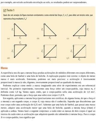 por	exemplo,	um	veículo	acelerado	em	relação	ao	solo,	os	resultados	podem	ser	surpreendentes.
	Teste	1
Quais	dos	seis	arranjos	da	figura	mostram	corretamente	a	soma	vetorial	das	forças	 2	e	 2	para	obter	um	terceiro	vetor,	que
representa	a	força	resultante	 res?
Massa
A	experiência	nos	diz	que	a	mesma	força	produz	acelerações	de	módulos	diferentes	em	corpos	diferentes,
como	uma	bola	de	futebol	e	uma	bola	de	boliche.	A	explicação	popular	está	correta:	o	objeto	de	menor
massa	 é	 mais	 acelerado.	 Entretanto,	 podemos	 ser	 mais	 precisos:	 a	 aceleração	 é	 inversamente
proporcional	à	massa	(e	não,	digamos,	inversamente	proporcional	ao	quadrado	da	massa).
Podemos	 explicar	 como	 medir	 a	 massa	 imaginando	 uma	 série	 de	 experimentos	 em	 um	 referencial
inercial.	 No	 primeiro	 experimento,	 exercemos	 uma	 força	 sobre	 um	 corpo-padrão,	 cuja	 massa	 m0	 é
definida	 como	 1,0	 kg.	 Vamos	 supor,	 então,	 que	 o	 corpo-padrão	 sofra	 uma	 aceleração	 de	 1,0	 m/s2
.
Podemos	dizer,	portanto,	que	a	força	que	atua	sobre	esse	corpo	é	1,0	N.
Em	seguida,	aplicamos	a	mesma	força	(precisaríamos	nos	certificar,	de	alguma	forma,	de	que	a	força	é
a	mesma)	a	um	segundo	corpo,	o	corpo	X,	cuja	massa	não	é	conhecida.	Suponha	que	descobrimos	que
esse	corpo	sofre	uma	aceleração	de	0,25	m/s2
.	Sabemos	que	uma	bola	de	futebol,	que	possui	uma	massa
menor,	 adquire	 uma	 aceleração	 maior	 que	 uma	 bola	 de	 boliche,	 quando	 a	 mesma	 força	 (chute)	 é
aplicada	a	ambas.	Vamos	fazer	a	seguinte	conjectura:	a	razão	entre	as	massas	de	dois	corpos	é	igual	ao
inverso	da	razão	entre	as	acelerações	que	adquirem	quando	são	submetidos	à	mesma	força.	Para	o	corpo
X	e	o	corpo-padrão,	isso	significa	que
 