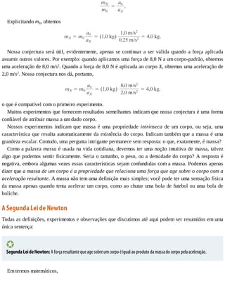 Explicitando	mX,	obtemos
Nossa	conjectura	será	útil,	evidentemente,	apenas	se	continuar	a	ser	válida	quando	a	força	aplicada
assumir	outros	valores.	Por	exemplo:	quando	aplicamos	uma	força	de	8,0	N	a	um	corpo-padrão,	obtemos
uma	aceleração	de	8,0	m/s2
.	Quando	a	força	de	8,0	N	é	aplicada	ao	corpo	X,	obtemos	uma	aceleração	de
2,0	m/s2
.	Nossa	conjectura	nos	dá,	portanto,
o	que	é	compatível	com	o	primeiro	experimento.
Muitos	experimentos	que	fornecem	resultados	semelhantes	indicam	que	nossa	conjectura	é	uma	forma
confiável	de	atribuir	massa	a	um	dado	corpo.
Nossos	 experimentos	 indicam	 que	 massa	 é	 uma	 propriedade	 intrínseca	 de	 um	 corpo,	 ou	 seja,	 uma
característica	que	resulta	automaticamente	da	existência	do	corpo.	Indicam	também	que	a	massa	é	uma
grandeza	escalar.	Contudo,	uma	pergunta	intrigante	permanece	sem	resposta:	o	que,	exatamente,	é	massa?
Como	a	palavra	massa	é	usada	na	vida	cotidiana,	devemos	ter	uma	noção	intuitiva	de	massa,	talvez
algo	que	podemos	sentir	fisicamente.	Seria	o	tamanho,	o	peso,	ou	a	densidade	do	corpo?	A	resposta	é
negativa,	embora	algumas	vezes	essas	características	sejam	confundidas	com	a	massa.	Podemos	apenas
dizer	que	a	massa	de	um	corpo	é	a	propriedade	que	relaciona	uma	força	que	age	sobre	o	corpo	com	a
aceleração	resultante.	A	massa	não	tem	uma	definição	mais	simples;	você	pode	ter	uma	sensação	física
da	massa	apenas	quando	tenta	acelerar	um	corpo,	como	ao	chutar	uma	bola	de	futebol	ou	uma	bola	de
boliche.
A	Segunda	Lei	de	Newton
Todas	as	definições,	experimentos	e	observações	que	discutimos	até	aqui	podem	ser	resumidos	em	uma
única	sentença:
Segunda	Lei	de	Newton:	A	força	resultante	que	age	sobre	um	corpo	é	igual	ao	produto	da	massa	do	corpo	pela	aceleração.
Em	termos	matemáticos,
 