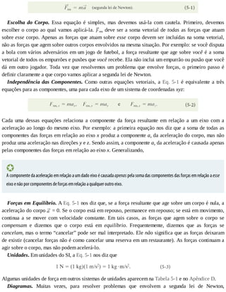 Escolha	 do	 Corpo.	 Essa	 equação	 é	 simples,	 mas	 devemos	 usá-la	 com	 cautela.	 Primeiro,	 devemos
escolher	o	corpo	ao	qual	vamos	aplicá-la.	 res	deve	ser	a	soma	vetorial	de	todas	as	forças	que	atuam
sobre	esse	corpo.	Apenas	as	forças	que	atuam	sobre	esse	corpo	devem	ser	incluídas	na	soma	vetorial,
não	as	forças	que	agem	sobre	outros	corpos	envolvidos	na	mesma	situação.	Por	exemplo:	se	você	disputa
a	bola	com	vários	adversários	em	um	jogo	de	futebol,	a	força	resultante	que	age	sobre	você	é	a	soma
vetorial	de	todos	os	empurrões	e	puxões	que	você	recebe.	Ela	não	inclui	um	empurrão	ou	puxão	que	você
dá	em	outro	jogador.	Toda	vez	que	resolvemos	um	problema	que	envolve	forças,	o	primeiro	passo	é
definir	claramente	a	que	corpo	vamos	aplicar	a	segunda	lei	de	Newton.
Independência	das	Componentes.	 Como	 outras	 equações	 vetoriais,	 a	 Eq.	 5-1	 é	 equivalente	 a	 três
equações	para	as	componentes,	uma	para	cada	eixo	de	um	sistema	de	coordenadas	xyz:
Cada	 uma	 dessas	 equações	 relaciona	 a	 componente	 da	 força	 resultante	 em	 relação	 a	 um	 eixo	 com	 a
aceleração	ao	longo	do	mesmo	eixo.	Por	exemplo:	a	primeira	equação	nos	diz	que	a	soma	de	todas	as
componentes	das	forças	em	relação	ao	eixo	x	produz	a	componente	ax	da	aceleração	do	corpo,	mas	não
produz	uma	aceleração	nas	direções	y	e	z.	Sendo	assim,	a	componente	ax	da	aceleração	é	causada	apenas
pelas	componentes	das	forças	em	relação	ao	eixo	x.	Generalizando,
A	componente	da	aceleração	em	relação	a	um	dado	eixo	é	causada	apenas	pela	soma	das	componentes	das	forças	em	relação	a	esse
eixo	e	não	por	componentes	de	forças	em	relação	a	qualquer	outro	eixo.
Forças	em	Equilíbrio.	A	Eq.	5-1	nos	diz	que,	se	a	força	resultante	que	age	sobre	um	corpo	é	nula,	a
aceleração	do	corpo	 	=	0.	Se	o	corpo	está	em	repouso,	permanece	em	repouso;	se	está	em	movimento,
continua	 a	 se	 mover	 com	 velocidade	 constante.	 Em	 tais	 casos,	 as	 forças	 que	 agem	 sobre	 o	 corpo	 se
compensam	 e	 dizemos	 que	 o	 corpo	 está	 em	 equilíbrio.	 Frequentemente,	 dizemos	 que	 as	 forças	 se
cancelam,	mas	o	termo	“cancelar”	pode	ser	mal	interpretado.	Ele	não	significa	que	as	forças	deixaram
de	existir	(cancelar	forças	não	é	como	cancelar	uma	reserva	em	um	restaurante).	As	forças	continuam	a
agir	sobre	o	corpo,	mas	não	podem	acelerá-lo.
Unidades.	Em	unidades	do	SI,	a	Eq.	5-1	nos	diz	que
Algumas	unidades	de	força	em	outros	sistemas	de	unidades	aparecem	na	Tabela	5-1	e	no	Apêndice	D.
Diagramas.	 Muitas	 vezes,	 para	 resolver	 problemas	 que	 envolvem	 a	 segunda	 lei	 de	 Newton,
 