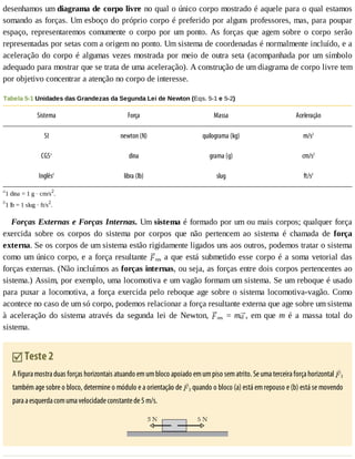 desenhamos	um	diagrama	de	corpo	livre	no	qual	o	único	corpo	mostrado	é	aquele	para	o	qual	estamos
somando	as	forças.	Um	esboço	do	próprio	corpo	é	preferido	por	alguns	professores,	mas,	para	poupar
espaço,	 representaremos	 comumente	 o	 corpo	 por	 um	 ponto.	 As	 forças	 que	 agem	 sobre	 o	 corpo	 serão
representadas	por	setas	com	a	origem	no	ponto.	Um	sistema	de	coordenadas	é	normalmente	incluído,	e	a
aceleração	do	corpo	é	algumas	vezes	mostrada	por	meio	de	outra	seta	(acompanhada	por	um	símbolo
adequado	para	mostrar	que	se	trata	de	uma	aceleração).	A	construção	de	um	diagrama	de	corpo	livre	tem
por	objetivo	concentrar	a	atenção	no	corpo	de	interesse.
Tabela	5-1	Unidades	das	Grandezas	da	Segunda	Lei	de	Newton	(Eqs.	5-1	e	5-2)
Sistema Força Massa Aceleração
SI newton	(N) quilograma	(kg) m/s2
CGSa
dina grama	(g) cm/s2
Inglêsb
libra	(lb) slug ft/s2
a
1	dina	=	1	g	·	cm/s2
.
b
1	lb	=	1	slug	·	ft/s2
.
Forças	Externas	e	Forças	Internas.	Um	sistema	é	formado	por	um	ou	mais	corpos;	qualquer	força
exercida	 sobre	 os	 corpos	 do	 sistema	 por	 corpos	 que	 não	 pertencem	 ao	 sistema	 é	 chamada	 de	 força
externa.	Se	os	corpos	de	um	sistema	estão	rigidamente	ligados	uns	aos	outros,	podemos	tratar	o	sistema
como	um	único	corpo,	e	a	força	resultante	 res	a	que	está	submetido	esse	corpo	é	a	soma	vetorial	das
forças	externas.	(Não	incluímos	as	forças	internas,	ou	seja,	as	forças	entre	dois	corpos	pertencentes	ao
sistema.)	Assim,	por	exemplo,	uma	locomotiva	e	um	vagão	formam	um	sistema.	Se	um	reboque	é	usado
para	puxar	a	locomotiva,	a	força	exercida	pelo	reboque	age	sobre	o	sistema	locomotiva-vagão.	Como
acontece	no	caso	de	um	só	corpo,	podemos	relacionar	a	força	resultante	externa	que	age	sobre	um	sistema
à	 aceleração	 do	 sistema	 através	 da	 segunda	 lei	 de	 Newton,	 res	 =	 m ,	 em	 que	 m	 é	 a	 massa	 total	 do
sistema.
	Teste	2
A	figura	mostra	duas	forças	horizontais	atuando	em	um	bloco	apoiado	em	um	piso	sem	atrito.	Se	uma	terceira	força	horizontal	 3
também	age	sobre	o	bloco,	determine	o	módulo	e	a	orientação	de	 3	quando	o	bloco	(a)	está	em	repouso	e	(b)	está	se	movendo
para	a	esquerda	com	uma	velocidade	constante	de	5	m/s.
 