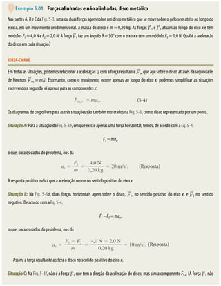 Exemplo	5.01 	Forças	alinhadas	e	não	alinhadas,	disco	metálico
Nas	partes	A,	B	e	C	da	Fig.	5-3,	uma	ou	duas	forças	agem	sobre	um	disco	metálico	que	se	move	sobre	o	gelo	sem	atrito	ao	longo	do
eixo	x,	em	um	movimento	unidimensional.	A	massa	do	disco	é	m	=	0,20	kg.	As	forças	 1	e	 2	atuam	ao	longo	do	eixo	x	e	têm
módulos	F1	=	4,0	N	e	F2	=	2,0	N.	A	força	 3	faz	um	ângulo	θ	=	30°	com	o	eixo	x	e	tem	um	módulo	F3	=	1,0	N.	Qual	é	a	aceleração
do	disco	em	cada	situação?
IDEIA-CHAVE
Em	todas	as	situações,	podemos	relacionar	a	aceleração	 	com	a	força	resultante	 res	que	age	sobre	o	disco	através	da	segunda	lei
de	Newton,	 res	=	m .	Entretanto,	como	o	movimento	ocorre	apenas	ao	longo	do	eixo	x,	podemos	simplificar	as	situações
escrevendo	a	segunda	lei	apenas	para	as	componentes	x:
Os	diagramas	de	corpo	livre	para	as	três	situações	são	também	mostrados	na	Fig.	5-3,	com	o	disco	representado	por	um	ponto.
Situação	A:	Para	a	situação	da	Fig.	5-3b,	em	que	existe	apenas	uma	força	horizontal,	temos,	de	acordo	com	a	Eq.	5-4,
F1	=	max,
o	que,	para	os	dados	do	problema,	nos	dá
A	resposta	positiva	indica	que	a	aceleração	ocorre	no	sentido	positivo	do	eixo	x.
Situação	B:	Na	Fig.	5-3d,	duas	forças	horizontais	agem	sobre	o	disco,	 1,	no	sentido	positivo	do	eixo	x,	e	 2	no	sentido
negativo.	De	acordo	com	a	Eq.	5-4,
F1	–	F2	=	max,
o	que,	para	os	dados	do	problema,	nos	dá
Assim,	a	força	resultante	acelera	o	disco	no	sentido	positivo	do	eixo	x.
Situação	C:	Na	Fig.	5-3f,	não	é	a	força	 3	que	tem	a	direção	da	aceleração	do	disco,	mas	sim	a	componente	F3,x.	(A	força	 3	não
 