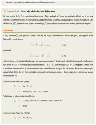 Portanto,	a	força	resultante	acelera	o	disco	no	sentido	negativo	do	eixo	x.
	Exemplo	5.02 	Forças	não	alinhadas,	lata	de	biscoitos
Na	vista	superior	da	Fig.	5-4a,	uma	lata	de	biscoitos	de	2,0	kg	é	acelerada	a	3,0	m/s2
,	na	orientação	definida	por	 ,	em	uma
superfície	horizontal	sem	atrito.	A	aceleração	é	causada	por	três	forças	horizontais,	das	quais	apenas	duas	são	mostradas:	 1,	de
módulo	10	N,	e	 2,	de	módulo	20	N.	Qual	é	a	terceira	força,	 3,	na	notação	dos	vetores	unitários	e	na	notação	módulo-ângulo?
IDEIA-CHAVE
A	força	resultante	 res	que	age	sobre	a	lata	é	a	soma	das	três	forças	e	está	relacionada	com	a	aceleração	 	pela	segunda	lei	de
Newton	( res	=	m ).	Assim,
que	nos	dá
Cálculos:	Como	as	forças	não	estão	alinhadas,	não	podemos	determinar	 3	simplesmente	substituindo	os	módulos	das	forças	no
lado	direito	da	Eq.	5-7.	O	correto	é	somar	vetorialmente	m ,	–	 1	e	–	 2,	como	mostra	a	Fig.	5-4b.	A	soma	poderia	ser	feita	com
o	auxílio	de	uma	calculadora,	já	que	conhecemos	tanto	o	módulo	como	o	ângulo	dos	três	vetores.	Entretanto,	optamos	por
calcular	o	lado	direito	da	Eq.	5-7	em	termos	das	componentes,	primeiro	para	o	eixo	x	e	depois	para	o	eixo	y.	Atenção:	use	apenas
um	eixo	de	cada	vez.
Componentes	X:	Para	o	eixo	x,	temos
F3,x = max	–	F1,x	–	F2,x
	 = m(a	cos	50°)	–	F1cos(–	150°)	–	F2cos	90°
Substituindo	os	valores	conhecidos,	obtemos
F3,x = (2,0	kg)(3,0	m/s2
)	cos	50°	–	(10	N)cos(–	150°)	–	(20	N)cos	90°
	 = 12,5	N.
Componentes	y:	Para	o	eixo	y,	temos
F3,y = may	–	F1,y	–	F2,y
 