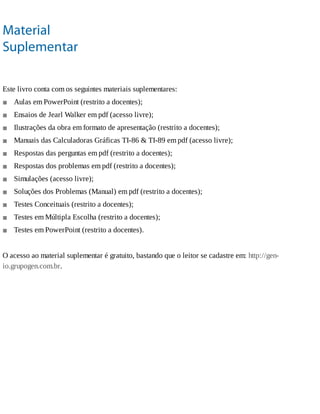 ■
■
■
■
■
■
■
■
■
■
■
Material
Suplementar
Este	livro	conta	com	os	seguintes	materiais	suplementares:
Aulas	em	PowerPoint	(restrito	a	docentes);
Ensaios	de	Jearl	Walker	em	pdf	(acesso	livre);
Ilustrações	da	obra	em	formato	de	apresentação	(restrito	a	docentes);
Manuais	das	Calculadoras	Gráficas	TI-86	&	TI-89	em	pdf	(acesso	livre);
Respostas	das	perguntas	em	pdf	(restrito	a	docentes);
Respostas	dos	problemas	em	pdf	(restrito	a	docentes);
Simulações	(acesso	livre);
Soluções	dos	Problemas	(Manual)	em	pdf	(restrito	a	docentes);
Testes	Conceituais	(restrito	a	docentes);
Testes	em	Múltipla	Escolha	(restrito	a	docentes);
Testes	em	PowerPoint	(restrito	a	docentes).
O	acesso	ao	material	suplementar	é	gratuito,	bastando	que	o	leitor	se	cadastre	em:	http://gen-
io.grupogen.com.br.
 