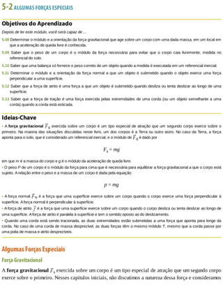 5-2	ALGUMAS	FORÇAS	ESPECIAIS
Objetivos	do	Aprendizado
Depois	de	ler	este	módulo,	você	será	capaz	de	...
5.08	Determinar	o	módulo	e	a	orientação	da	força	gravitacional	que	age	sobre	um	corpo	com	uma	dada	massa,	em	um	local	em
que	a	aceleração	de	queda	livre	é	conhecida.
5.09	 Saber	 que	 o	 peso	 de	 um	 corpo	 é	 o	 módulo	 da	 força	 necessária	 para	 evitar	 que	 o	 corpo	 caia	 livremente,	 medida	 no
referencial	do	solo.
5.10	Saber	que	uma	balança	só	fornece	o	peso	correto	de	um	objeto	quando	a	medida	é	executada	em	um	referencial	inercial.
5.11	Determinar	o	módulo	e	a	orientação	da	força	normal	a	que	um	objeto	é	submetido	quando	o	objeto	exerce	uma	força
perpendicular	a	uma	superfície.
5.12	Saber	que	a	força	de	atrito	é	uma	força	a	que	um	objeto	é	submetido	quando	desliza	ou	tenta	deslizar	ao	longo	de	uma
superfície.
5.13	Saber	que	a	força	de	tração	é	uma	força	exercida	pelas	extremidades	de	uma	corda	(ou	um	objeto	semelhante	a	uma
corda)	quando	a	corda	está	esticada.
Ideias-Chave
•	A	força	gravitacional	 g	exercida	sobre	um	corpo	é	um	tipo	especial	de	atração	que	um	segundo	corpo	exerce	sobre	o
primeiro.	Na	maioria	das	situações	discutidas	neste	livro,	um	dos	corpos	é	a	Terra	ou	outro	astro.	No	caso	da	Terra,	a	força
aponta	para	o	solo,	que	é	considerado	um	referencial	inercial,	e	o	módulo	de	 g	é	dado	por
Fg	=	mg
em	que	m	é	a	massa	do	corpo	e	g	é	o	módulo	da	aceleração	de	queda	livre.
•	O	peso	P	de	um	corpo	é	o	módulo	da	força	para	cima	que	é	necessária	para	equilibrar	a	força	gravitacional	a	que	o	corpo	está
sujeito.	A	relação	entre	o	peso	e	a	massa	de	um	corpo	é	dada	pela	equação
p	=	mg
•	A	força	normal	 N	é	a	força	que	uma	superfície	exerce	sobre	um	corpo	quando	o	corpo	exerce	uma	força	perpendicular	à
superfície.	A	força	normal	é	perpendicular	à	superfície.
•	A	força	de	atrito	 	é	a	força	que	uma	superfície	exerce	sobre	um	corpo	quando	o	corpo	desliza	ou	tenta	deslizar	ao	longo	de
uma	superfície.	A	força	de	atrito	é	paralela	à	superfície	e	tem	o	sentido	oposto	ao	do	deslizamento.
•	Quando	uma	corda	está	sendo	tracionada,	as	duas	extremidades	estão	submetidas	a	uma	força	que	aponta	para	longe	da
corda.	No	caso	de	uma	corda	de	massa	desprezível,	as	duas	forças	têm	o	mesmo	módulo	T,	mesmo	que	a	corda	passe	por
uma	polia	de	massa	e	atrito	desprezíveis.
Algumas	Forças	Especiais
Força	Gravitacional
A	força	gravitacional	 g	exercida	sobre	um	corpo	é	um	tipo	especial	de	atração	que	um	segundo	corpo
exerce	sobre	o	primeiro.	Nesses	capítulos	iniciais,	não	discutimos	a	natureza	dessa	força	e	consideramos
 