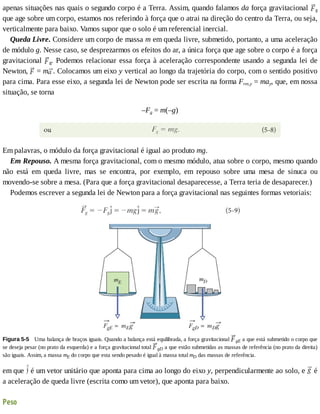 apenas	situações	nas	quais	o	segundo	corpo	é	a	Terra.	Assim,	quando	falamos	da	força	gravitacional	 g
que	age	sobre	um	corpo,	estamos	nos	referindo	à	força	que	o	atrai	na	direção	do	centro	da	Terra,	ou	seja,
verticalmente	para	baixo.	Vamos	supor	que	o	solo	é	um	referencial	inercial.
Queda	Livre.	Considere	um	corpo	de	massa	m	em	queda	livre,	submetido,	portanto,	a	uma	aceleração
de	módulo	g.	Nesse	caso,	se	desprezarmos	os	efeitos	do	ar,	a	única	força	que	age	sobre	o	corpo	é	a	força
gravitacional	 g.	Podemos	relacionar	essa	força	à	aceleração	correspondente	usando	a	segunda	lei	de
Newton,	 	=	m .	Colocamos	um	eixo	y	vertical	ao	longo	da	trajetória	do	corpo,	com	o	sentido	positivo
para	cima.	Para	esse	eixo,	a	segunda	lei	de	Newton	pode	ser	escrita	na	forma	Fres,y	=	may,	que,	em	nossa
situação,	se	torna
–Fg	=	m(–g)
Em	palavras,	o	módulo	da	força	gravitacional	é	igual	ao	produto	mg.
Em	Repouso.	A	mesma	força	gravitacional,	com	o	mesmo	módulo,	atua	sobre	o	corpo,	mesmo	quando
não	 está	 em	 queda	 livre,	 mas	 se	 encontra,	 por	 exemplo,	 em	 repouso	 sobre	 uma	 mesa	 de	 sinuca	 ou
movendo-se	sobre	a	mesa.	(Para	que	a	força	gravitacional	desaparecesse,	a	Terra	teria	de	desaparecer.)
Podemos	escrever	a	segunda	lei	de	Newton	para	a	força	gravitacional	nas	seguintes	formas	vetoriais:
Figura	5-5 	Uma	balança	de	braços	iguais.	Quando	a	balança	está	equilibrada,	a	força	gravitacional	 gE	a	que	está	submetido	o	corpo	que
se	deseja	pesar	(no	prato	da	esquerda)	e	a	força	gravitacional	total	 gD	a	que	estão	submetidas	as	massas	de	referência	(no	prato	da	direita)
são	iguais.	Assim,	a	massa	mE	do	corpo	que	esta	sendo	pesado	é	igual	à	massa	total	mD	das	massas	de	referência.
em	que	 	é	um	vetor	unitário	que	aponta	para	cima	ao	longo	do	eixo	y,	perpendicularmente	ao	solo,	e	 	é
a	aceleração	de	queda	livre	(escrita	como	um	vetor),	que	aponta	para	baixo.
Peso
 