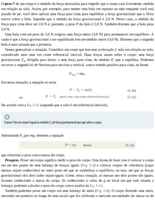 O	peso	P	de	um	corpo	é	o	módulo	da	força	necessária	para	impedir	que	o	corpo	caia	livremente,	medida
em	relação	ao	solo.	Assim,	por	exemplo,	para	manter	uma	bola	em	repouso	na	mão	enquanto	você	está
parado	de	pé,	você	deve	aplicar	uma	força	para	cima	para	equilibrar	a	força	gravitacional	que	a	Terra
exerce	sobre	a	bola.	Suponha	que	o	módulo	da	força	gravitacional	é	2,0	N.	Nesse	caso,	o	módulo	da
força	para	cima	deve	ser	2,0	N	e,	portanto,	o	peso	P	da	bola	é	2,0	N.	Também	dizemos	que	a	bola	pesa
2,0	N.
Uma	bola	com	um	peso	de	3,0	N	exigiria	uma	força	maior	(3,0	N)	para	permanecer	em	equilíbrio.	A
razão	é	que	a	força	gravitacional	a	ser	equilibrada	tem	um	módulo	maior	(3,0	N).	Dizemos	que	a	segunda
bola	é	mais	pesada	que	a	primeira.
Vamos	generalizar	a	situação.	Considere	um	corpo	que	tem	uma	aceleração	 	nula	em	relação	ao	solo,
considerado	 mais	 uma	 vez	 como	 referencial	 inercial.	 Duas	 forças	 atuam	 sobre	 o	 corpo:	 uma	 força
gravitacional	 g,	dirigida	para	baixo,	e	uma	força	para	cima,	de	módulo	P,	que	a	equilibra.	Podemos
escrever	a	segunda	lei	de	Newton	para	um	eixo	y	vertical,	com	o	sentido	positivo	para	cima,	na	forma
Fres,y	=	may.
Em	nossa	situação,	a	equação	se	torna
De	acordo	com	a	Eq.	5-11	(supondo	que	o	solo	é	um	referencial	inercial),
O	peso	P	de	um	corpo	é	igual	ao	módulo	Fg	da	força	gravitacional	que	age	sobre	o	corpo.
Substituindo	Fg	por	mg,	obtemos	a	equação
que	relaciona	o	peso	com	a	massa	do	corpo.
Pesagem.	Pesar	um	corpo	significa	medir	o	peso	do	corpo.	Uma	forma	de	fazer	isso	é	colocar	o	corpo
em	 um	 dos	 pratos	 de	 uma	 balança	 de	 braços	 iguais	 (Fig.	 5-5)	 e	 colocar	 corpos	 de	 referência	 (cujas
massas	sejam	conhecidas)	no	outro	prato	até	que	se	estabeleça	o	equilíbrio,	ou	seja,	até	que	as	forças
gravitacionais	dos	dois	lados	sejam	iguais.	Como,	nessa	situação,	as	massas	nos	dois	pratos	são	iguais,
ficamos	 conhecendo	 a	 massa	 do	 corpo.	 Se	 conhecemos	 o	 valor	 de	 g	 no	 local	 em	 que	 está	 situada	 a
balança,	podemos	calcular	o	peso	do	corpo	com	o	auxílio	da	Eq.	5-12.
Também	podemos	pesar	um	corpo	em	uma	balança	de	mola	(Fig.	5-6).	O	corpo	distende	uma	mola,
movendo	um	ponteiro	ao	longo	de	uma	escala	que	foi	calibrada	e	marcada	em	unidades	de	massa	ou	de
 