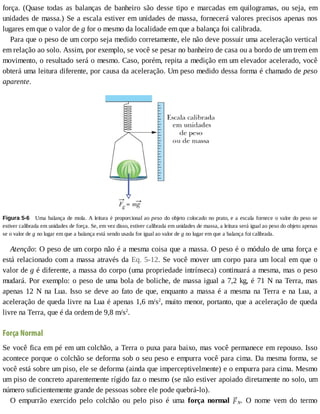 força.	 (Quase	 todas	 as	 balanças	 de	 banheiro	 são	 desse	 tipo	 e	 marcadas	 em	 quilogramas,	 ou	 seja,	 em
unidades	de	massa.)	Se	a	escala	estiver	em	unidades	de	massa,	fornecerá	valores	precisos	apenas	nos
lugares	em	que	o	valor	de	g	for	o	mesmo	da	localidade	em	que	a	balança	foi	calibrada.
Para	que	o	peso	de	um	corpo	seja	medido	corretamente,	ele	não	deve	possuir	uma	aceleração	vertical
em	relação	ao	solo.	Assim,	por	exemplo,	se	você	se	pesar	no	banheiro	de	casa	ou	a	bordo	de	um	trem	em
movimento,	o	resultado	será	o	mesmo.	Caso,	porém,	repita	a	medição	em	um	elevador	acelerado,	você
obterá	uma	leitura	diferente,	por	causa	da	aceleração.	Um	peso	medido	dessa	forma	é	chamado	de	peso
aparente.
Figura	5-6 	Uma	balança	de	mola.	A	leitura	é	proporcional	ao	peso	do	objeto	colocado	no	prato,	e	a	escala	fornece	o	valor	do	peso	se
estiver	calibrada	em	unidades	de	força.	Se,	em	vez	disso,	estiver	calibrada	em	unidades	de	massa,	a	leitura	será	igual	ao	peso	do	objeto	apenas
se	o	valor	de	g	no	lugar	em	que	a	balança	está	sendo	usada	for	igual	ao	valor	de	g	no	lugar	em	que	a	balança	foi	calibrada.
Atenção:	O	peso	de	um	corpo	não	é	a	mesma	coisa	que	a	massa.	O	peso	é	o	módulo	de	uma	força	e
está	relacionado	com	a	massa	através	da	Eq.	5-12.	Se	você	mover	um	corpo	para	um	local	em	que	o
valor	de	g	é	diferente,	a	massa	do	corpo	(uma	propriedade	intrínseca)	continuará	a	mesma,	mas	o	peso
mudará.	Por	exemplo:	o	peso	de	uma	bola	de	boliche,	de	massa	igual	a	7,2	kg,	é	71	N	na	Terra,	mas
apenas	12	N	na	Lua.	Isso	se	deve	ao	fato	de	que,	enquanto	a	massa	é	a	mesma	na	Terra	e	na	Lua,	a
aceleração	de	queda	livre	na	Lua	é	apenas	1,6	m/s2
,	muito	menor,	portanto,	que	a	aceleração	de	queda
livre	na	Terra,	que	é	da	ordem	de	9,8	m/s2
.
Força	Normal
Se	você	fica	em	pé	em	um	colchão,	a	Terra	o	puxa	para	baixo,	mas	você	permanece	em	repouso.	Isso
acontece	porque	o	colchão	se	deforma	sob	o	seu	peso	e	empurra	você	para	cima.	Da	mesma	forma,	se
você	está	sobre	um	piso,	ele	se	deforma	(ainda	que	imperceptivelmente)	e	o	empurra	para	cima.	Mesmo
um	piso	de	concreto	aparentemente	rígido	faz	o	mesmo	(se	não	estiver	apoiado	diretamente	no	solo,	um
número	suficientemente	grande	de	pessoas	sobre	ele	pode	quebrá-lo).
O	 empurrão	 exercido	 pelo	 colchão	 ou	 pelo	 piso	 é	 uma	 força	 normal	 N.	 O	 nome	 vem	 do	 termo
 