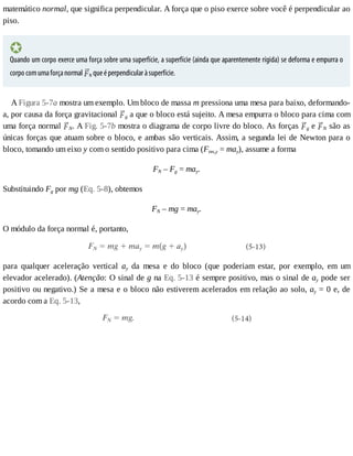matemático	normal,	que	significa	perpendicular.	A	força	que	o	piso	exerce	sobre	você	é	perpendicular	ao
piso.
Quando	um	corpo	exerce	uma	força	sobre	uma	superfície,	a	superfície	(ainda	que	aparentemente	rígida)	se	deforma	e	empurra	o
corpo	com	uma	força	normal	 N	que	é	perpendicular	à	superfície.
A	Figura	5-7a	mostra	um	exemplo.	Um	bloco	de	massa	m	pressiona	uma	mesa	para	baixo,	deformando-
a,	por	causa	da	força	gravitacional	 g	a	que	o	bloco	está	sujeito.	A	mesa	empurra	o	bloco	para	cima	com
uma	força	normal	 N.	A	Fig.	5-7b	mostra	o	diagrama	de	corpo	livre	do	bloco.	As	forças	 g	e	 N	são	as
únicas	forças	que	atuam	sobre	o	bloco,	e	ambas	são	verticais.	Assim,	a	segunda	lei	de	Newton	para	o
bloco,	tomando	um	eixo	y	com	o	sentido	positivo	para	cima	(Fres,y	=	may),	assume	a	forma
FN	–	Fg	=	may.
Substituindo	Fg	por	mg	(Eq.	5-8),	obtemos
FN	–	mg	=	may.
O	módulo	da	força	normal	é,	portanto,
para	 qualquer	 aceleração	 vertical	 ay	 da	 mesa	 e	 do	 bloco	 (que	 poderiam	 estar,	 por	 exemplo,	 em	 um
elevador	acelerado).	(Atenção:	O	sinal	de	g	na	Eq.	5-13	é	sempre	positivo,	mas	o	sinal	de	ay	pode	ser
positivo	ou	negativo.)	Se	a	mesa	e	o	bloco	não	estiverem	acelerados	em	relação	ao	solo,	ay	=	0	e,	de
acordo	com	a	Eq.	5-13,
 
