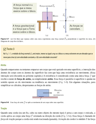 Figura	5-7 	 (a)	 Um	 bloco	 que	 repousa	 sobre	 uma	 mesa	 experimenta	 uma	 força	 normal	 N	 perpendicular	 à	 superfície	 da	 mesa.	 (b)
Diagrama	de	corpo	livre	do	bloco.
	Teste	3
Na	Fig.	5-7,	o	módulo	da	força	normal	 N	será	maior,	menor	ou	igual	a	mg	se	o	bloco	e	a	mesa	estiverem	em	um	elevador	que	se
move	para	cima	(a)	com	velocidade	constante,	e	(b)	com	velocidade	crescente?
Atrito
Quando	empurramos	ou	tentamos	empurrar	um	corpo	que	está	apoiado	em	uma	superfície,	a	interação	dos
átomos	do	corpo	com	os	átomos	da	superfície	faz	com	que	haja	uma	resistência	ao	movimento.	(Essa
interação	será	discutida	no	próximo	capítulo.)	A	resistência	é	considerada	como	uma	única	força	 	que
recebe	o	nome	de	força	de	atrito,	ou	simplesmente	atrito.	Essa	força	é	paralela	à	superfície	e	aponta	no
sentido	 oposto	 ao	 do	 movimento	 ou	 tendência	 ao	 movimento	 (Fig.	 5-8).	 Em	 algumas	 situações,	 para
simplificar	os	cálculos,	desprezamos	as	forças	de	atrito.
Figura	5-8 	Uma	força	de	atrito	 	se	opõe	ao	movimento	de	um	corpo	sobre	uma	superfície.
Tração
Quando	uma	corda	(ou	um	fio,	cabo	ou	outro	objeto	do	mesmo	tipo)	é	presa	a	um	corpo	e	esticada,	a
corda	aplica	ao	corpo	uma	força	 	orientada	na	direção	da	corda	(Fig.	5-9a).	Essa	força	é	chamada	de
força	de	tração	porque	a	corda	está	sendo	tracionada	(puxada).	A	tração	da	corda	é	o	módulo	T	da	força
 