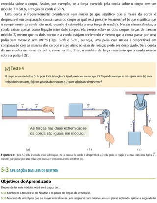 exercida	 sobre	 o	 corpo.	 Assim,	 por	 exemplo,	 se	 a	 força	 exercida	 pela	 corda	 sobre	 o	 corpo	 tem	 um
módulo	T	=	50	N,	a	tração	da	corda	é	50	N.
Uma	 corda	 é	 frequentemente	 considerada	 sem	 massa	 (o	 que	 significa	 que	 a	 massa	 da	 corda	 é
desprezível	em	comparação	com	a	massa	do	corpo	ao	qual	está	presa)	e	inextensível	(o	que	significa	que
o	comprimento	da	corda	não	muda	quando	é	submetida	a	uma	força	de	tração).	Nessas	circunstâncias,	a
corda	existe	apenas	como	ligação	entre	dois	corpos:	ela	exerce	sobre	os	dois	corpos	forças	de	mesmo
módulo	T,	mesmo	que	os	dois	corpos	e	a	corda	estejam	acelerando	e	mesmo	que	a	corda	passe	por	uma
polia	 sem	 massa	 e	 sem	 atrito	 (Figs.	 5-9b	 e	 5-9c),	 ou	 seja,	 uma	 polia	 cuja	 massa	 é	 desprezível	 em
comparação	com	as	massas	dos	corpos	e	cujo	atrito	no	eixo	de	rotação	pode	ser	desprezado.	Se	a	corda
dá	meia-volta	em	torno	da	polia,	como	na	Fig.	5-9c,	o	módulo	da	força	resultante	que	a	corda	exerce
sobre	a	polia	é	2T.
	Teste	4
O	corpo	suspenso	da	Fig.	5-9c	pesa	75	N.	A	tração	T	é	igual,	maior	ou	menor	que	75	N	quando	o	corpo	se	move	para	cima	(a)	com
velocidade	constante,	(b)	com	velocidade	crescente	e	(c)	com	velocidade	decrescente?
Figura	5-9 	(a)	A	corda	esticada	está	sob	tração.	Se	a	massa	da	corda	é	desprezível,	a	corda	puxa	o	corpo	e	a	mão	com	uma	força	 ,
mesmo	que	passe	por	uma	polia	sem	massa	e	sem	atrito,	como	em	(b)	e	(c).
5-3	APLICAÇÕES	DAS	LEIS	DE	NEWTON
Objetivos	do	Aprendizado
Depois	de	ler	este	módulo,	você	será	capaz	de	...
5.14	Conhecer	a	terceira	lei	de	Newton	e	os	pares	de	forças	da	terceira	lei.
5.15	No	caso	de	um	objeto	que	se	move	verticalmente,	em	um	plano	horizontal	ou	em	um	plano	inclinado,	aplicar	a	segunda	lei
 