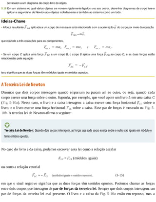 de	Newton	a	um	diagrama	de	corpo	livre	do	objeto.
5.16	Em	um	sistema	no	qual	vários	objetos	se	movem	rigidamente	ligados	uns	aos	outros,	desenhar	diagramas	de	corpo	livre	e
aplicar	a	segunda	lei	de	Newton	aos	objetos	isoladamente	e	também	ao	sistema	como	um	todo.
Ideias-Chave
•	A	força	resultante	 res	aplicada	a	um	corpo	de	massa	m	está	relacionada	com	a	aceleração	 	do	corpo	por	meio	da	equação
res	–	m ,
que	equivale	a	três	equações	para	as	componentes,
•	Se	um	corpo	C	aplica	uma	força	 BC	a	um	corpo	B,	o	corpo	B	aplica	uma	força	 CB	ao	corpo	C,	e	as	duas	forças	estão
relacionadas	pela	equação
Isso	significa	que	as	duas	forças	têm	módulos	iguais	e	sentidos	opostos.
A	Terceira	Lei	de	Newton
Dizemos	 que	 dois	 corpos	 interagem	 quando	 empurram	 ou	 puxam	 um	 ao	 outro,	 ou	 seja,	 quando	 cada
corpo	exerce	uma	força	sobre	o	outro.	Suponha,	por	exemplo,	que	você	apoie	um	livro	L	em	uma	caixa	C
(Fig.	5-10a).	Nesse	caso,	o	livro	e	a	caixa	interagem:	a	caixa	exerce	uma	força	horizontal	 LC	sobre	o
livro,	e	o	livro	exerce	uma	força	horizontal	 CL	sobre	a	caixa.	Esse	par	de	forças	é	mostrado	na	Fig.	5-
10b.	A	terceira	lei	de	Newton	afirma	o	seguinte:
Terceira	Lei	de	Newton:	Quando	dois	corpos	interagem,	as	forças	que	cada	corpo	exerce	sobre	o	outro	são	iguais	em	módulo	e
têm	sentidos	opostos.
No	caso	do	livro	e	da	caixa,	podemos	escrever	essa	lei	como	a	relação	escalar
FLC	=	FCL	(módulos	iguais)
ou	como	a	relação	vetorial
em	que	o	sinal	negativo	significa	que	as	duas	forças	têm	sentidos	opostos.	Podemos	chamar	as	forças
entre	dois	corpos	que	interagem	de	par	de	forças	da	terceira	lei.	Sempre	que	dois	corpos	interagem,	um
par	de	forças	da	terceira	lei	está	presente.	O	livro	e	a	caixa	da	Fig.	 5-10a	 estão	 em	 repouso,	 mas	 a
 