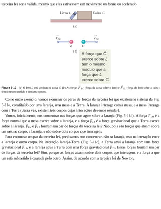terceira	lei	seria	válida,	mesmo	que	eles	estivessem	em	movimento	uniforme	ou	acelerado.
Figura	5-10 	(a)	O	livro	L	está	apoiado	na	caixa	C.	(b)	As	forças	 LC	(força	da	caixa	sobre	o	livro)	e	 CL	(força	do	livro	sobre	a	caixa)
têm	o	mesmo	módulo	e	sentidos	opostos.
Como	outro	exemplo,	vamos	examinar	os	pares	de	forças	da	terceira	lei	que	existem	no	sistema	da	Fig.
5-11a,	constituído	por	uma	laranja,	uma	mesa	e	a	Terra.	A	laranja	interage	com	a	mesa,	e	a	mesa	interage
com	a	Terra	(dessa	vez,	existem	três	corpos	cujas	interações	devemos	estudar).
Vamos,	inicialmente,	nos	concentrar	nas	forças	que	agem	sobre	a	laranja	(Fig.	5-11b).	A	força	 LM	é	a
força	normal	que	a	mesa	exerce	sobre	a	laranja,	e	a	força	 LT	é	a	força	gravitacional	que	a	Terra	exerce
sobre	a	laranja.	 LM	e	 LT	formam	um	par	de	forças	da	terceira	lei?	Não,	pois	são	forças	que	atuam	sobre
um	mesmo	corpo,	a	laranja,	e	não	sobre	dois	corpos	que	interagem.
Para	encontrar	um	par	da	terceira	lei,	precisamos	nos	concentrar,	não	na	laranja,	mas	na	interação	entre
a	laranja	e	outro	corpo.	Na	interação	laranja-Terra	(Fig.	5-11c),	a	Terra	atrai	a	laranja	com	uma	força
gravitacional	 LT,	e	a	laranja	atrai	a	Terra	com	uma	força	gravitacional	 TL.	Essas	forças	formam	um	par
de	forças	da	terceira	lei?	Sim,	porque	as	forças	atuam	sobre	dois	corpos	que	interagem,	e	a	força	a	que
um	está	submetido	é	causada	pelo	outro.	Assim,	de	acordo	com	a	terceira	lei	de	Newton,
 