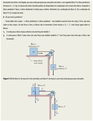 2.
P
1.
horizontal	sem	atrito	e	está	ligado,	por	uma	corda	que	passa	por	uma	polia	sem	atrito,	a	um	segundo	bloco	P	(o	bloco	pendente),
de	massa	m	=	2,1	kg.	As	massas	da	corda	e	da	polia	podem	ser	desprezadas	em	comparação	com	a	massa	dos	blocos.	Enquanto	o
bloco	pendente	P	desce,	o	bloco	deslizante	D	acelera	para	a	direita.	Determine	(a)	a	aceleração	do	bloco	D,	(b)	a	aceleração	do
bloco	P	e	(c)	a	tração	da	corda.
De	que	trata	o	problema?
Foram	dados	dois	corpos	–	o	bloco	deslizante	e	o	bloco	pendente	–	mas	também	é	preciso	levar	em	conta	a	Terra,	que	atua
sobre	os	dois	corpos.	(Se	não	fosse	a	Terra,	os	blocos	não	se	moveriam.)	Como	mostra	a	Fig.	5-13,	cinco	forças	agem	sobre	os
blocos:
A	corda	puxa	o	bloco	D	para	a	direita	com	uma	força	de	módulo	T.
A	corda	puxa	o	bloco	P	para	cima	com	uma	força	cujo	módulo	também	é	T.	Essa	força	para	cima	evita	que	o	bloco	caia
livremente.
Figura	5-12	Um	bloco	D,	de	massa	M,	está	conectado	a	um	bloco	P,	de	massa	m,	por	uma	corda	que	passa	por	uma	polia.
 