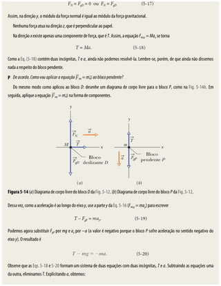 P
Assim,	na	direção	y,	o	módulo	da	força	normal	é	igual	ao	módulo	da	força	gravitacional.
Nenhuma	força	atua	na	direção	z,	que	é	perpendicular	ao	papel.
Na	direção	x	existe	apenas	uma	componente	de	força,	que	é	T.	Assim,	a	equação	Fres,x	=	Max	se	torna
Como	a	Eq.	(5-18)	contém	duas	incógnitas,	T	e	a,	ainda	não	podemos	resolvê-la.	Lembre-se,	porém,	de	que	ainda	não	dissemos
nada	a	respeito	do	bloco	pendente.
De	acordo.	Como	vou	aplicar	a	equação	 res	=	m 	ao	bloco	pendente?
Do	mesmo	modo	como	aplicou	ao	bloco	D:	desenhe	um	diagrama	de	corpo	livre	para	o	bloco	P,	como	na	Fig.	5-14b.	Em
seguida,	aplique	a	equação	 res	=	m 	na	forma	de	componentes.
Figura	5-14	(a)	Diagrama	de	corpo	livre	do	bloco	D	da	Fig.	5-12.	(b)	Diagrama	de	corpo	livre	do	bloco	P	da	Fig.	5-12.
Dessa	vez,	como	a	aceleração	é	ao	longo	do	eixo	y,	use	a	parte	y	da	Eq.	5-16	(Fres,y	=	may)	para	escrever
Podemos	agora	substituir	FgP	por	mg	e	ay	por	−a	(o	valor	é	negativo	porque	o	bloco	P	sofre	aceleração	no	sentido	negativo	do
eixo	y).	O	resultado	é
Observe	que	as	Eqs.	5-18	e	5-20	formam	um	sistema	de	duas	equações	com	duas	incógnitas,	T	e	a.	Subtraindo	as	equações	uma
da	outra,	eliminamos	T.	Explicitando	a,	obtemos:
 
