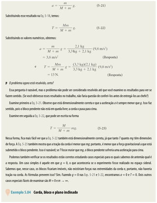 P
Substituindo	esse	resultado	na	Eq.	5-18,	temos:
Substituindo	os	valores	numéricos,	obtemos:
O	problema	agora	está	resolvido,	certo?
Essa	pergunta	é	razoável,	mas	o	problema	não	pode	ser	considerado	resolvido	até	que	você	examine	os	resultados	para	ver	se
fazem	sentido.	(Se	você	obtivesse	esses	resultados	no	trabalho,	não	faria	questão	de	conferi-los	antes	de	entregá-los	ao	chefe?)
Examine	primeiro	a	Eq.	5-21.	Observe	que	está	dimensionalmente	correta	e	que	a	aceleração	a	é	sempre	menor	que	g.	Isso	faz
sentido,	pois	o	bloco	pendente	não	está	em	queda	livre;	a	corda	o	puxa	para	cima.
Examine	em	seguida	a	Eq.	5-22,	que	pode	ser	escrita	na	forma
Nessa	forma,	fica	mais	fácil	ver	que	a	Eq.	5-22	também	está	dimensionalmente	correta,	já	que	tanto	T	quanto	mg	têm	dimensões
de	força.	A	Eq.	5-23	também	mostra	que	a	tração	da	corda	é	menor	que	mg;	portanto,	é	menor	que	a	força	gravitacional	a	que	está
submetido	o	bloco	pendente.	Isso	é	razoável;	se	T	fosse	maior	que	mg,	o	bloco	pendente	sofreria	uma	aceleração	para	cima.
Podemos	também	verificar	se	os	resultados	estão	corretos	estudando	casos	especiais	para	os	quais	sabemos	de	antemão	qual	é
a	resposta.	Um	caso	simples	é	aquele	em	que	g	=	0,	o	que	aconteceria	se	o	experimento	fosse	realizado	no	espaço	sideral.
Sabemos	que,	nesse	caso,	os	blocos	ficariam	imóveis,	não	existiriam	forças	nas	extremidades	da	corda	e,	portanto,	não	haveria
tração	na	corda.	As	fórmulas	preveem	isso?	Sim.	Fazendo	g	=	0	nas	Eqs.	5-21	e	5-22,	encontramos	a	=	0	e	T	=	0.	Dois	outros
casos	especiais	fáceis	de	examinar	são	M	=	0	e	m	→	∞.
	
	Exemplo	5.04 	Corda,	bloco	e	plano	inclinado
 