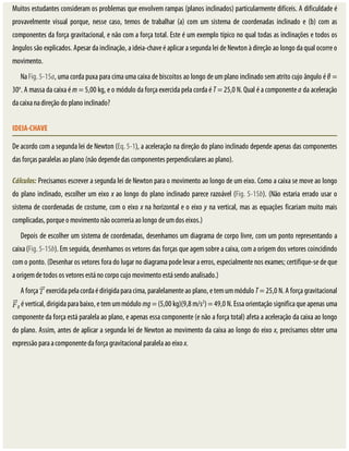 Muitos	estudantes	consideram	os	problemas	que	envolvem	rampas	(planos	inclinados)	particularmente	difíceis.	A	dificuldade	é
provavelmente	 visual	 porque,	 nesse	 caso,	 temos	 de	 trabalhar	 (a)	 com	 um	 sistema	 de	 coordenadas	 inclinado	 e	 (b)	 com	 as
componentes	da	força	gravitacional,	e	não	com	a	força	total.	Este	é	um	exemplo	típico	no	qual	todas	as	inclinações	e	todos	os
ângulos	são	explicados.	Apesar	da	inclinação,	a	ideia-chave	é	aplicar	a	segunda	lei	de	Newton	à	direção	ao	longo	da	qual	ocorre	o
movimento.
Na	Fig.	5-15a,	uma	corda	puxa	para	cima	uma	caixa	de	biscoitos	ao	longo	de	um	plano	inclinado	sem	atrito	cujo	ângulo	é	θ	=
30o
.	A	massa	da	caixa	é	m	=	5,00	kg,	e	o	módulo	da	força	exercida	pela	corda	é	T	=	25,0	N.	Qual	é	a	componente	a	da	aceleração
da	caixa	na	direção	do	plano	inclinado?
IDEIA-CHAVE
De	acordo	com	a	segunda	lei	de	Newton	(Eq.	5-1),	a	aceleração	na	direção	do	plano	inclinado	depende	apenas	das	componentes
das	forças	paralelas	ao	plano	(não	depende	das	componentes	perpendiculares	ao	plano).
Cálculos:	Precisamos	escrever	a	segunda	lei	de	Newton	para	o	movimento	ao	longo	de	um	eixo.	Como	a	caixa	se	move	ao	longo
do	plano	inclinado,	escolher	um	eixo	x	ao	longo	do	plano	inclinado	parece	razoável	(Fig.	5-15b).	(Não	estaria	errado	usar	o
sistema	de	coordenadas	de	costume,	com	o	eixo	x	na	horizontal	e	o	eixo	y	na	vertical,	mas	as	equações	ficariam	muito	mais
complicadas,	porque	o	movimento	não	ocorreria	ao	longo	de	um	dos	eixos.)
Depois	de	escolher	um	sistema	de	coordenadas,	desenhamos	um	diagrama	de	corpo	livre,	com	um	ponto	representando	a
caixa	(Fig.	5-15b).	Em	seguida,	desenhamos	os	vetores	das	forças	que	agem	sobre	a	caixa,	com	a	origem	dos	vetores	coincidindo
com	o	ponto.	(Desenhar	os	vetores	fora	do	lugar	no	diagrama	pode	levar	a	erros,	especialmente	nos	exames;	certifique-se	de	que
a	origem	de	todos	os	vetores	está	no	corpo	cujo	movimento	está	sendo	analisado.)
A	força	 	exercida	pela	corda	é	dirigida	para	cima,	paralelamente	ao	plano,	e	tem	um	módulo	T	=	25,0	N.	A	força	gravitacional
g	é	vertical,	dirigida	para	baixo,	e	tem	um	módulo	mg	=	(5,00	kg)(9,8	m/s2
)	=	49,0	N.	Essa	orientação	significa	que	apenas	uma
componente	da	força	está	paralela	ao	plano,	e	apenas	essa	componente	(e	não	a	força	total)	afeta	a	aceleração	da	caixa	ao	longo
do	plano.	Assim,	antes	de	aplicar	a	segunda	lei	de	Newton	ao	movimento	da	caixa	ao	longo	do	eixo	x,	precisamos	obter	uma
expressão	para	a	componente	da	força	gravitacional	paralela	ao	eixo	x.
 