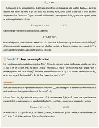 Fres,x	=	max.
A	componente	ax	é	a	única	componente	da	aceleração	diferente	de	zero	(a	caixa	não	salta	para	fora	do	plano,	o	que	seria
estranho,	 nem	 penetra	 no	 plano,	 o	 que	 seria	 ainda	 mais	 estranho).	 Assim,	 vamos	 chamar	 a	 aceleração	 ao	 longo	 do	 plano
simplesmente	de	a.	Como	a	força	 	aponta	no	sentido	positivo	do	eixo	x	e	a	componente	da	força	gravitacional	mg	sen	θ	aponta
no	sentido	negativo	do	eixo	x,	temos:
Substituindo	por	valores	numéricos	e	explicitando	a,	obtemos:
a	=	0,100	m/s2
.
O	resultado	é	positivo,	o	que	indica	que	a	aceleração	da	caixa	é	para	cima.	Se	diminuíssemos	gradualmente	o	módulo	da	força	
até	anular	a	aceleração,	a	caixa	passaria	a	se	mover	com	velocidade	constante.	Se	diminuíssemos	ainda	mais	o	módulo	de	 ,	a
aceleração	se	tornaria	negativa,	apesar	da	força	exercida	pela	corda.
	Exemplo	5.05 	Força	com	um	ângulo	variável
Este	exemplo	envolve	a	interpretação	de	um	gráfico.	A	Fig.	5-16a	mostra	um	arranjo	no	qual	duas	forças	são	aplicadas	a	um	bloco
de	4,00	kg	em	um	piso	sem	atrito,	mas	apenas	a	força	 1	está	indicada.	A	força	 1	tem	módulo	fixo,	mas	o	ângulo	θ	com	o
semieixo	x	positivo	pode	variar.	A	força	 2	é	horizontal	e	tem	módulo	constante.	A	Fig.	5-16b	mostra	a	aceleração	horizontal	ax
do	bloco	em	função	de	θ	no	intervalo	0o
	≤	θ	≤	90o
.	Qual	é	o	valor	de	ax	para	θ	=	180o
?
IDEIAS-CHAVE
(1)	A	aceleração	horizontal	ax	depende	da	força	horizontal	resultante	Fres,x,	dada	pela	segunda	lei	de	Newton.	(2)	A	força	horizontal
resultante	é	a	soma	das	componentes	horizontais	das	forças	 1	e	 2.
Cálculos:	Como	a	força	 2	é	horizontal,	a	componente	x	é	F2.	A	componente	x	de	 1	é	F1	cos	θ.	Usando	essas	expressões	e	uma
massa	m	de	4,00	kg,	podemos	escrever	a	segunda	lei	de	Newton	( res	=	m )	para	o	movimento	ao	longo	do	eixo	x	na	forma
De	acordo	com	a	Eq.	5-25,	para	θ	=	90o
,	F1	cos	θ	é	zero	e	F2	=	4,00ax.	De	acordo	com	o	gráfico,	a	aceleração	correspondente	é	0,50
m/s2
.	Assim,	F2	=	2,00	N	e	o	sentido	de	 2	é	o	sentido	positivo	do	eixo	x.
 