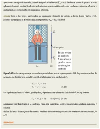 agem	sobre	o	passageiro	à	aceleração	 	usando	a	segunda	lei	de	Newton	( res	=	m ).	Lembre-se,	porém,	de	que	essa	lei	só	se
aplica	aos	referenciais	inerciais.	Um	elevador	acelerado	não	é	um	referencial	inercial.	Assim,	escolhemos	o	solo	como	referencial	e
analisamos	todos	os	movimentos	em	relação	a	esse	referencial.
Cálculos:	Como	as	duas	forças	e	a	aceleração	a	que	o	passageiro	está	sujeito	são	verticais,	na	direção	do	eixo	y	da	Fig.	5-17b,
podemos	usar	a	segunda	lei	de	Newton	para	as	componentes	y	(Fres,y	=	may)	e	escrever
Figura	5-17	(a)	Um	passageiro	de	pé	em	uma	balança	que	indica	o	peso	ou	o	peso	aparente.	(b)	O	diagrama	de	corpo	livre	do
passageiro,	mostrando	a	força	normal	 N	exercida	pela	balança	e	a	força	gravitacional	 g.
Isso	significa	que	a	leitura	da	balança,	que	é	igual	a	FN,	depende	da	aceleração	vertical.	Substituindo	Fg	por	mg,	obtemos
para	qualquer	valor	da	aceleração	a.	Se	a	aceleração	é	para	cima,	o	valor	de	a	é	positivo;	se	a	aceleração	é	para	baixo,	o	valor	de	a	é
negativo.
(b)	Qual	é	a	leitura	da	balança	se	o	elevador	está	parado	ou	está	se	movendo	para	cima	com	uma	velocidade	constante	de	0,50
m/s?
IDEIA-CHAVE
 