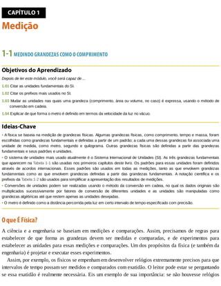 CAPÍTULO	1
Medição
1-1	MEDINDO	GRANDEZAS	COMO	O	COMPRIMENTO
Objetivos	do	Aprendizado
Depois	de	ler	este	módulo,	você	será	capaz	de	...
1.01	Citar	as	unidades	fundamentais	do	SI.
1.02	Citar	os	prefixos	mais	usados	no	SI.
1.03	Mudar	as	unidades	nas	quais	uma	grandeza	(comprimento,	área	ou	volume,	no	caso)	é	expressa,	usando	o	método	de
conversão	em	cadeia.
1.04	Explicar	de	que	forma	o	metro	é	definido	em	termos	da	velocidade	da	luz	no	vácuo.
Ideias-Chave
•	A	física	se	baseia	na	medição	de	grandezas	físicas.	Algumas	grandezas	físicas,	como	comprimento,	tempo	e	massa,	foram
escolhidas	como	grandezas	fundamentais	e	definidas	a	partir	de	um	padrão;	a	cada	uma	dessas	grandezas	foi	associada	uma
unidade	 de	 medida,	 como	 metro,	 segundo	 e	 quilograma.	 Outras	 grandezas	 físicas	 são	 definidas	 a	 partir	 das	 grandezas
fundamentais	e	seus	padrões	e	unidades.
•	O	sistema	de	unidades	mais	usado	atualmente	é	o	Sistema	Internacional	de	Unidades	(SI).	As	três	grandezas	fundamentais
que	aparecem	na	Tabela	1-1	são	usadas	nos	primeiros	capítulos	deste	livro.	Os	padrões	para	essas	unidades	foram	definidos
através	 de	 acordos	 internacionais.	 Esses	 padrões	 são	 usados	 em	 todas	 as	 medições,	 tanto	 as	 que	 envolvem	 grandezas
fundamentais	 como	 as	 que	 envolvem	 grandezas	 definidas	 a	 partir	 das	 grandezas	 fundamentais.	 A	 notação	 científica	 e	 os
prefixos	da	Tabela	1-2	são	usados	para	simplificar	a	apresentação	dos	resultados	de	medições.
•	Conversões	de	unidades	podem	ser	realizadas	usando	o	método	da	conversão	em	cadeia,	no	qual	os	dados	originais	são
multiplicados	 sucessivamente	 por	 fatores	 de	 conversão	 de	 diferentes	 unidades	 e	 as	 unidades	 são	 manipuladas	 como
grandezas	algébricas	até	que	restem	apenas	as	unidades	desejadas.
•	O	metro	é	definido	como	a	distância	percorrida	pela	luz	em	certo	intervalo	de	tempo	especificado	com	precisão.
O	que	É	Física?
A	ciência	e	a	engenharia	se	baseiam	em	medições	e	comparações.	Assim,	precisamos	de	regras	para
estabelecer	 de	 que	 forma	 as	 grandezas	 devem	 ser	 medidas	 e	 comparadas,	 e	 de	 experimentos	 para
estabelecer	as	unidades	para	essas	medições	e	comparações.	Um	dos	propósitos	da	física	(e	também	da
engenharia)	é	projetar	e	executar	esses	experimentos.
Assim,	por	exemplo,	os	físicos	se	empenham	em	desenvolver	relógios	extremamente	precisos	para	que
intervalos	de	tempo	possam	ser	medidos	e	comparados	com	exatidão.	O	leitor	pode	estar	se	perguntando
se	essa	exatidão	é	realmente	necessária.	Eis	um	exemplo	de	sua	importância:	se	não	houvesse	relógios
 