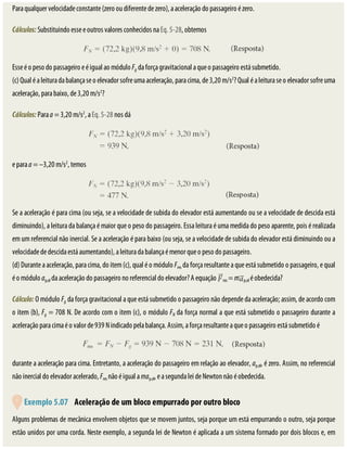 Para	qualquer	velocidade	constante	(zero	ou	diferente	de	zero),	a	aceleração	do	passageiro	é	zero.
Cálculos:	Substituindo	esse	e	outros	valores	conhecidos	na	Eq.	5-28,	obtemos
Esse	é	o	peso	do	passageiro	e	é	igual	ao	módulo	Fg	da	força	gravitacional	a	que	o	passageiro	está	submetido.
(c)	Qual	é	a	leitura	da	balança	se	o	elevador	sofre	uma	aceleração,	para	cima,	de	3,20	m/s2
?	Qual	é	a	leitura	se	o	elevador	sofre	uma
aceleração,	para	baixo,	de	3,20	m/s2
?
Cálculos:	Para	a	=	3,20	m/s2
,	a	Eq.	5-28	nos	dá
e	para	a	=	–3,20	m/s2
,	temos
Se	a	aceleração	é	para	cima	(ou	seja,	se	a	velocidade	de	subida	do	elevador	está	aumentando	ou	se	a	velocidade	de	descida	está
diminuindo),	a	leitura	da	balança	é	maior	que	o	peso	do	passageiro.	Essa	leitura	é	uma	medida	do	peso	aparente,	pois	é	realizada
em	um	referencial	não	inercial.	Se	a	aceleração	é	para	baixo	(ou	seja,	se	a	velocidade	de	subida	do	elevador	está	diminuindo	ou	a
velocidade	de	descida	está	aumentando),	a	leitura	da	balança	é	menor	que	o	peso	do	passageiro.
(d)	Durante	a	aceleração,	para	cima,	do	item	(c),	qual	é	o	módulo	Fres	da	força	resultante	a	que	está	submetido	o	passageiro,	e	qual
é	o	módulo	ap,el	da	aceleração	do	passageiro	no	referencial	do	elevador?	A	equação	 res	=	m p,el	é	obedecida?
Cálculo:	O	módulo	Fg	da	força	gravitacional	a	que	está	submetido	o	passageiro	não	depende	da	aceleração;	assim,	de	acordo	com
o	item	(b),	Fg	=	708	N.	De	acordo	com	o	item	(c),	o	módulo	FN	da	força	normal	a	que	está	submetido	o	passageiro	durante	a
aceleração	para	cima	é	o	valor	de	939	N	indicado	pela	balança.	Assim,	a	força	resultante	a	que	o	passageiro	está	submetido	é
durante	a	aceleração	para	cima.	Entretanto,	a	aceleração	do	passageiro	em	relação	ao	elevador,	ap,el,	é	zero.	Assim,	no	referencial
não	inercial	do	elevador	acelerado,	Fres	não	é	igual	a	map,el,	e	a	segunda	lei	de	Newton	não	é	obedecida.
	
	Exemplo	5.07 	Aceleração	de	um	bloco	empurrado	por	outro	bloco
Alguns	problemas	de	mecânica	envolvem	objetos	que	se	movem	juntos,	seja	porque	um	está	empurrando	o	outro,	seja	porque
estão	unidos	por	uma	corda.	Neste	exemplo,	a	segunda	lei	de	Newton	é	aplicada	a	um	sistema	formado	por	dois	blocos	e,	em
 