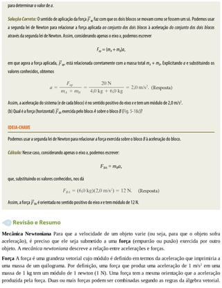 para	determinar	o	valor	de	a.
Solução	Correta:	O	sentido	de	aplicação	da	força	 ap	faz	com	que	os	dois	blocos	se	movam	como	se	fossem	um	só.	Podemos	usar
a	segunda	lei	de	Newton	para	relacionar	a	força	aplicada	ao	conjunto	dos	dois	blocos	à	aceleração	do	conjunto	dos	dois	blocos
através	da	segunda	lei	de	Newton.	Assim,	considerando	apenas	o	eixo	x,	podemos	escrever
Fap	=	(mA	+	mB)a,
em	que	agora	a	força	aplicada,	 ap,	está	relacionada	corretamente	com	a	massa	total	mA	+	mB.	Explicitando	a	e	substituindo	os
valores	conhecidos,	obtemos
Assim,	a	aceleração	do	sistema	(e	de	cada	bloco)	é	no	sentido	positivo	do	eixo	x	e	tem	um	módulo	de	2,0	m/s2
.
(b)	Qual	é	a	força	(horizontal)	 BA	exercida	pelo	bloco	A	sobre	o	bloco	B	(Fig.	5-18c)?
IDEIA-CHAVE
Podemos	usar	a	segunda	lei	de	Newton	para	relacionar	a	força	exercida	sobre	o	bloco	B	à	aceleração	do	bloco.
Cálculo:	Nesse	caso,	considerando	apenas	o	eixo	x,	podemos	escrever:
FBA	=	mBa,
que,	substituindo	os	valores	conhecidos,	nos	dá
Assim,	a	força	 BA	é	orientada	no	sentido	positivo	do	eixo	x	e	tem	módulo	de	12	N.
	Revisão	e	Resumo
Mecânica	 Newtoniana	 Para	 que	 a	 velocidade	 de	 um	 objeto	 varie	 (ou	 seja,	 para	 que	 o	 objeto	 sofra
aceleração),	 é	 preciso	 que	 ele	 seja	 submetido	 a	 uma	 força	 (empurrão	 ou	 puxão)	 exercida	 por	 outro
objeto.	A	mecânica	newtoniana	descreve	a	relação	entre	acelerações	e	forças.
Força	A	força	é	uma	grandeza	vetorial	cujo	módulo	é	definido	em	termos	da	aceleração	que	imprimiria	a
uma	massa	de	um	quilograma.	Por	definição,	uma	força	que	produz	uma	aceleração	de	1	m/s2
	em	uma
massa	de	1	kg	tem	um	módulo	de	1	newton	(1	N).	Uma	força	tem	a	mesma	orientação	que	a	aceleração
produzida	pela	força.	Duas	ou	mais	forças	podem	ser	combinadas	segundo	as	regras	da	álgebra	vetorial.
 