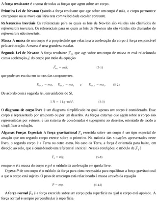 A	força	resultante	é	a	soma	de	todas	as	forças	que	agem	sobre	um	corpo.
Primeira	Lei	de	Newton	Quando	a	força	resultante	que	age	sobre	um	corpo	é	nula,	o	corpo	permanece
em	repouso	ou	se	move	em	linha	reta	com	velocidade	escalar	constante.
Referenciais	Inerciais	Os	referenciais	para	os	quais	as	leis	de	Newton	são	válidas	são	chamados	de
referenciais	inerciais.	Os	referenciais	para	os	quais	as	leis	de	Newton	não	são	válidas	são	chamados	de
referenciais	não	inerciais.
Massa	A	massa	de	um	corpo	é	a	propriedade	que	relaciona	a	aceleração	do	corpo	à	força	responsável
pela	aceleração.	A	massa	é	uma	grandeza	escalar.
Segunda	Lei	de	Newton	A	força	resultante	 res	que	age	sobre	um	corpo	de	massa	m	está	relacionada
com	a	aceleração	 	do	corpo	por	meio	da	equação
que	pode	ser	escrita	em	termos	das	componentes:
De	acordo	com	a	segunda	lei,	em	unidades	do	SI,
O	diagrama	de	corpo	livre	é	um	diagrama	simplificado	no	qual	apenas	um	corpo	é	considerado.	Esse
corpo	é	representado	por	um	ponto	ou	por	um	desenho.	As	forças	externas	que	agem	sobre	o	corpo	são
representadas	por	vetores,	e	um	sistema	de	coordenadas	é	superposto	ao	desenho,	orientado	de	modo	a
simplificar	a	solução.
Algumas	Forças	Especiais	A	força	gravitacional	 g	 exercida	 sobre	 um	 corpo	 é	 um	 tipo	 especial	 de
atração	que	um	segundo	corpo	exerce	sobre	o	primeiro.	Na	maioria	das	situações	apresentadas	neste
livro,	o	segundo	corpo	é	a	Terra	ou	outro	astro.	No	caso	da	Terra,	a	força	é	orientada	para	baixo,	em
direção	ao	solo,	que	é	considerado	um	referencial	inercial.	Nessas	condições,	o	módulo	de	 g	é
em	que	m	é	a	massa	do	corpo	e	g	é	o	módulo	da	aceleração	em	queda	livre.
O	peso	P	de	um	corpo	é	o	módulo	da	força	para	cima	necessária	para	equilibrar	a	força	gravitacional
a	que	o	corpo	está	sujeito.	O	peso	de	um	corpo	está	relacionado	à	massa	através	da	equação
A	força	normal	 N	é	a	força	exercida	sobre	um	corpo	pela	superfície	na	qual	o	corpo	está	apoiado.	A
força	normal	é	sempre	perpendicular	à	superfície.
 