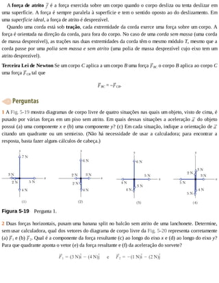 A	força	de	atrito	 	é	a	força	exercida	sobre	um	corpo	quando	o	corpo	desliza	ou	tenta	deslizar	em
uma	superfície.	A	força	é	sempre	paralela	à	superfície	e	tem	o	sentido	oposto	ao	do	deslizamento.	Em
uma	superfície	ideal,	a	força	de	atrito	é	desprezível.
Quando	uma	corda	está	sob	tração,	cada	extremidade	da	corda	exerce	uma	força	sobre	um	corpo.	A
força	é	orientada	na	direção	da	corda,	para	fora	do	corpo.	No	caso	de	uma	corda	sem	massa	(uma	corda
de	massa	desprezível),	as	trações	nas	duas	extremidades	da	corda	têm	o	mesmo	módulo	T,	mesmo	que	a
corda	passe	por	uma	polia	sem	massa	e	sem	atrito	(uma	polia	de	massa	desprezível	cujo	eixo	tem	um
atrito	desprezível).
Terceira	Lei	de	Newton	Se	um	corpo	C	aplica	a	um	corpo	B	uma	força	 BC	o	corpo	B	aplica	ao	corpo	C
uma	força	 CB	tal	que
BC	=	– CB.
	Perguntas
1	A	Fig.	5-19	mostra	diagramas	de	corpo	livre	de	quatro	situações	nas	quais	um	objeto,	visto	de	cima,	é
puxado	por	várias	forças	em	um	piso	sem	atrito.	Em	quais	dessas	situações	a	aceleração	 	do	objeto
possui	(a)	uma	componente	x	e	(b)	uma	componente	y?	(c)	Em	cada	situação,	indique	a	orientação	de	
citando	 um	 quadrante	 ou	 um	 semieixo.	 (Não	 há	 necessidade	 de	 usar	 a	 calculadora;	 para	 encontrar	 a
resposta,	basta	fazer	alguns	cálculos	de	cabeça.)
Figura	5-19 	Pergunta	1.
2	Duas	forças	horizontais,	puxam	uma	banana	split	no	balcão	sem	atrito	de	uma	lanchonete.	Determine,
sem	usar	calculadora,	qual	dos	vetores	do	diagrama	de	corpo	livre	da	Fig.	5-20	representa	corretamente
(a)	 1	e	(b)	 2.	Qual	é	a	componente	da	força	resultante	(c)	ao	longo	do	eixo	x	e	(d)	ao	longo	do	eixo	y?
Para	que	quadrante	aponta	o	vetor	(e)	da	força	resultante	e	(f)	da	aceleração	do	sorvete?
 
