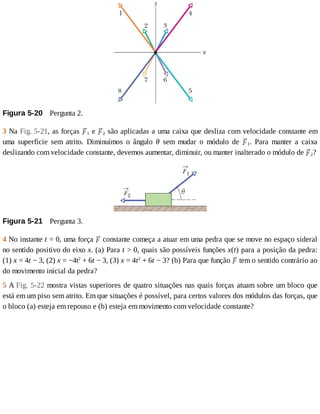 Figura	5-20 	Pergunta	2.
3	Na	Fig.	5-21,	as	forças	 1	e	 2	são	aplicadas	a	uma	caixa	que	desliza	com	velocidade	constante	em
uma	 superfície	 sem	 atrito.	 Diminuímos	 o	 ângulo	 θ	 sem	 mudar	 o	 módulo	 de	 1.	 Para	 manter	 a	 caixa
deslizando	com	velocidade	constante,	devemos	aumentar,	diminuir,	ou	manter	inalterado	o	módulo	de	 2?
Figura	5-21 	Pergunta	3.
4	No	instante	t	=	0,	uma	força	 	constante	começa	a	atuar	em	uma	pedra	que	se	move	no	espaço	sideral
no	sentido	positivo	do	eixo	x.	(a)	Para	t	>	0,	quais	são	possíveis	funções	x(t)	para	a	posição	da	pedra:
(1)	x	=	4t	−	3,	(2)	x	=	−4t2
	+	6t	−	3,	(3)	x	=	4t2
	+	6t	−	3?	(b)	Para	que	função	 	tem	o	sentido	contrário	ao
do	movimento	inicial	da	pedra?
5	A	Fig.	5-22	mostra	vistas	superiores	de	quatro	situações	nas	quais	forças	atuam	sobre	um	bloco	que
está	em	um	piso	sem	atrito.	Em	que	situações	é	possível,	para	certos	valores	dos	módulos	das	forças,	que
o	bloco	(a)	esteja	em	repouso	e	(b)	esteja	em	movimento	com	velocidade	constante?
 