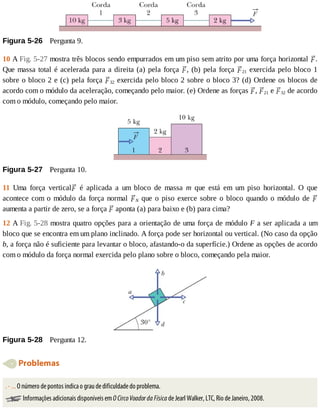Figura	5-26 	Pergunta	9.
10	A	Fig.	5-27	mostra	três	blocos	sendo	empurrados	em	um	piso	sem	atrito	por	uma	força	horizontal	 .
Que	massa	total	é	acelerada	para	a	direita	(a)	pela	força	 ,	(b)	pela	força	 21	exercida	pelo	bloco	1
sobre	o	bloco	2	e	(c)	pela	força	 32	exercida	pelo	bloco	2	sobre	o	bloco	3?	(d)	Ordene	os	blocos	de
acordo	com	o	módulo	da	aceleração,	começando	pelo	maior.	(e)	Ordene	as	forças	 ,	 21	e	 32	de	acordo
com	o	módulo,	começando	pelo	maior.
Figura	5-27 	Pergunta	10.
11	 Uma	 força	 vertical 	 é	 aplicada	 a	 um	 bloco	 de	 massa	 m	 que	 está	 em	 um	 piso	 horizontal.	 O	 que
acontece	com	o	módulo	da	força	normal	 N	que	o	piso	exerce	sobre	o	bloco	quando	o	módulo	de	
aumenta	a	partir	de	zero,	se	a	força	 	aponta	(a)	para	baixo	e	(b)	para	cima?
12	A	Fig.	5-28	mostra	quatro	opções	para	a	orientação	de	uma	força	de	módulo	F	a	ser	aplicada	a	um
bloco	que	se	encontra	em	um	plano	inclinado.	A	força	pode	ser	horizontal	ou	vertical.	(No	caso	da	opção
b,	a	força	não	é	suficiente	para	levantar	o	bloco,	afastando-o	da	superfície.)	Ordene	as	opções	de	acordo
com	o	módulo	da	força	normal	exercida	pelo	plano	sobre	o	bloco,	começando	pela	maior.
Figura	5-28 	Pergunta	12.
	Problemas
.	-	...	O	número	de	pontos	indica	o	grau	de	dificuldade	do	problema.
	Informações	adicionais	disponíveis	em	O	Circo	Voador	da	Física	de	Jearl	Walker,	LTC,	Rio	de	Janeiro,	2008.
 