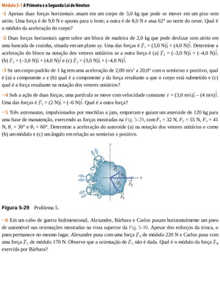 Módulo	5-1	A	Primeira	e	a	Segunda	Lei	de	Newton
·1	Apenas	duas	forças	horizontais	atuam	em	um	corpo	de	3,0	kg	que	pode	se	mover	em	um	piso	sem
atrito.	Uma	força	é	de	9,0	N	e	aponta	para	o	leste;	a	outra	é	de	8,0	N	e	atua	62°	ao	norte	do	oeste.	Qual	é
o	módulo	da	aceleração	do	corpo?
·2	Duas	forças	horizontais	agem	sobre	um	bloco	de	madeira	de	2,0	kg	que	pode	deslizar	sem	atrito	em
uma	bancada	de	cozinha,	situada	em	um	plano	xy.	Uma	das	forças	é	 1	=	(3,0	N) 	+	(4,0	N) .	Determine	a
aceleração	do	bloco	na	notação	dos	vetores	unitários	se	a	outra	força	é	(a)	 2	=	(–3,0	N) 	+	(–4,0	N) ,
(b)	 2	=	(–3,0	N) 	+	(4,0	N) 	e	(c)	 2	=	(3,0	N) 	+	(–4,0	N) .
·3	Se	um	corpo-padrão	de	1	kg	tem	uma	aceleração	de	2,00	m/s2
	a	20,0°	com	o	semieixo	x	positivo,	qual
é	(a)	a	componente	x	e	(b)	qual	é	a	componente	y	da	força	resultante	a	que	o	corpo	está	submetido	e	(c)
qual	é	a	força	resultante	na	notação	dos	vetores	unitários?
··4	Sob	a	ação	de	duas	forças,	uma	partícula	se	move	com	velocidade	constante	 	=	(3,0	m/s) 	–	(4	m/s) .
Uma	das	forças	é	 1	=	(2	N) 	+	(–6	N) .	Qual	é	a	outra	força?
··5	Três	astronautas,	impulsionados	por	mochilas	a	jato,	empurram	e	guiam	um	asteroide	de	120	kg	para
uma	base	de	manutenção,	exercendo	as	forças	mostradas	na	Fig.	5-29,	com	F1	=	32	N,	F2	=	55	N,	F3	=	41
N,	θ1	=	30°	e	θ3	=	60°.	Determine	a	aceleração	do	asteroide	(a)	na	notação	dos	vetores	unitários	e	como
(b)	um	módulo	e	(c)	um	ângulo	em	relação	ao	semieixo	x	positivo.
Figura	5-29 	Problema	5.
··6	Em	um	cabo	de	guerra	bidimensional,	Alexandre,	Bárbara	e	Carlos	puxam	horizontalmente	um	pneu
de	automóvel	nas	orientações	mostradas	na	vista	superior	da	Fig.	5-30.	Apesar	dos	esforços	da	trinca,	o
pneu	permanece	no	mesmo	lugar.	Alexandre	puxa	com	uma	força	 A	de	módulo	220	N	e	Carlos	puxa	com
uma	força	 C	de	módulo	170	N.	Observe	que	a	orientação	de	 C	não	é	dada.	Qual	é	o	módulo	da	força	 B
exercida	por	Bárbara?
 