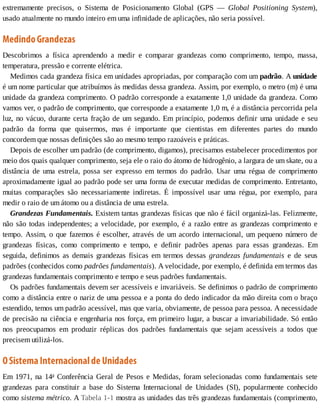 extremamente	 precisos,	 o	 Sistema	 de	 Posicionamento	 Global	 (GPS	 —	 Global	 Positioning	 System),
usado	atualmente	no	mundo	inteiro	em	uma	infinidade	de	aplicações,	não	seria	possível.
Medindo	Grandezas
Descobrimos	 a	 física	 aprendendo	 a	 medir	 e	 comparar	 grandezas	 como	 comprimento,	 tempo,	 massa,
temperatura,	pressão	e	corrente	elétrica.
Medimos	cada	grandeza	física	em	unidades	apropriadas,	por	comparação	com	um	padrão.	A	unidade
é	um	nome	particular	que	atribuímos	às	medidas	dessa	grandeza.	Assim,	por	exemplo,	o	metro	(m)	é	uma
unidade	da	grandeza	comprimento.	O	padrão	corresponde	a	exatamente	1,0	unidade	da	grandeza.	Como
vamos	ver,	o	padrão	de	comprimento,	que	corresponde	a	exatamente	1,0	m,	é	a	distância	percorrida	pela
luz,	no	vácuo,	durante	certa	fração	de	um	segundo.	Em	princípio,	podemos	definir	uma	unidade	e	seu
padrão	 da	 forma	 que	 quisermos,	 mas	 é	 importante	 que	 cientistas	 em	 diferentes	 partes	 do	 mundo
concordem	que	nossas	definições	são	ao	mesmo	tempo	razoáveis	e	práticas.
Depois	de	escolher	um	padrão	(de	comprimento,	digamos),	precisamos	estabelecer	procedimentos	por
meio	dos	quais	qualquer	comprimento,	seja	ele	o	raio	do	átomo	de	hidrogênio,	a	largura	de	um	skate,	ou	a
distância	 de	 uma	 estrela,	 possa	 ser	 expresso	 em	 termos	 do	 padrão.	 Usar	 uma	 régua	 de	 comprimento
aproximadamente	igual	ao	padrão	pode	ser	uma	forma	de	executar	medidas	de	comprimento.	Entretanto,
muitas	 comparações	 são	 necessariamente	 indiretas.	 É	 impossível	 usar	 uma	 régua,	 por	 exemplo,	 para
medir	o	raio	de	um	átomo	ou	a	distância	de	uma	estrela.
Grandezas	Fundamentais.	Existem	tantas	grandezas	físicas	que	não	é	fácil	organizá-las.	Felizmente,
não	são	todas	independentes;	a	velocidade,	por	exemplo,	é	a	razão	entre	as	grandezas	comprimento	e
tempo.	Assim,	o	que	fazemos	é	escolher,	através	de	um	acordo	internacional,	um	pequeno	número	de
grandezas	 físicas,	 como	 comprimento	 e	 tempo,	 e	 definir	 padrões	 apenas	 para	 essas	 grandezas.	 Em
seguida,	 definimos	 as	 demais	 grandezas	 físicas	 em	 termos	 dessas	 grandezas	 fundamentais	 e	 de	 seus
padrões	(conhecidos	como	padrões	fundamentais).	A	velocidade,	por	exemplo,	é	definida	em	termos	das
grandezas	fundamentais	comprimento	e	tempo	e	seus	padrões	fundamentais.
Os	padrões	fundamentais	devem	ser	acessíveis	e	invariáveis.	Se	definimos	o	padrão	de	comprimento
como	a	distância	entre	o	nariz	de	uma	pessoa	e	a	ponta	do	dedo	indicador	da	mão	direita	com	o	braço
estendido,	temos	um	padrão	acessível,	mas	que	varia,	obviamente,	de	pessoa	para	pessoa.	A	necessidade
de	precisão	na	ciência	e	engenharia	nos	força,	em	primeiro	lugar,	a	buscar	a	invariabilidade.	Só	então
nos	 preocupamos	 em	 produzir	 réplicas	 dos	 padrões	 fundamentais	 que	 sejam	 acessíveis	 a	 todos	 que
precisem	utilizá-los.
O	Sistema	Internacional	de	Unidades
Em	1971,	na	14a
	Conferência	Geral	de	Pesos	e	Medidas,	foram	selecionadas	como	fundamentais	sete
grandezas	 para	 constituir	 a	 base	 do	 Sistema	 Internacional	 de	 Unidades	 (SI),	 popularmente	 conhecido
como	sistema	métrico.	A	Tabela	1-1	mostra	as	unidades	das	três	grandezas	fundamentais	(comprimento,
 