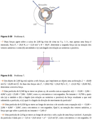 Figura	5-30 	Problema	6.
··7	 Duas	 forças	 agem	 sobre	 a	 caixa	 de	 2,00	 kg	 vista	 de	 cima	 na	 Fig.	 5-31,	 mas	 apenas	 uma	 força	 é
mostrada.	Para	F1	=	20,0	N,	a	=	12,0	m/s2
	e	θ	=	30,0°,	determine	a	segunda	força	(a)	na	notação	dos
vetores	unitários	e	como	(b)	um	módulo	e	(c)	um	ângulo	em	relação	ao	semieixo	x	positivo.
Figura	5-31 	Problema	7.
··8	Um	objeto	de	2,00	kg	está	sujeito	a	três	forças,	que	imprimem	ao	objeto	uma	aceleração	 	=	–(8,00
m/s2
) 	+	(6,00	m/s2
) .	Se	duas	das	forças	são	 1	=	(30,0	N) 	+	(16,0	N) 	e	 2	=	–(12,0	N) 	+	(8,00	N) ,
determine	a	terceira	força.
··9	Uma	partícula	de	0,340	kg	se	move	no	plano	xy,	de	acordo	com	as	equações	x(t)	=	−15,00	+	2,00t	−
4,00t3
	e	y(t)	=	25,00	+	7,00t	−	9,00t2
,	com	x	e	y	em	metros	e	t	em	segundos.	No	instante	t	=	0,700	s,	quais
são	 (a)	 o	 módulo	 e	 (b)	 o	 ângulo	 (em	 relação	 ao	 semieixo	 x	 positivo)	 da	 força	 resultante	 a	 que	 está
submetida	a	partícula,	e	(c)	qual	é	o	ângulo	da	direção	de	movimento	da	partícula?
··10	Uma	partícula	de	0,150	kg	se	move	ao	longo	de	um	eixo	x	de	acordo	com	a	equação	x(t)	=	−13,00	+
2,00t	+	4,00t2
	−	3,00t3
,	com	x	em	metros	e	t	em	segundos.	Qual	é,	na	notação	dos	vetores	unitários,	a
força	que	age	sobre	a	partícula	no	instante	t	=	3,40	s?
··11	Uma	partícula	de	2,0	kg	se	move	ao	longo	de	um	eixo	x	sob	a	ação	de	uma	força	variável.	A	posição
da	partícula	é	dada	por	x	=	3,0	m	+	(4,0	m/s)t	+	ct2
	−	(2,0	m/s3
)t3
,	com	x	em	metros	e	t	em	segundos.	O
 