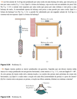 ·15	(a)	Um	salame	de	11,0	kg	está	pendurado	por	uma	corda	em	uma	balança	de	mola,	que	está	presa	ao
teto	por	outra	corda	(Fig.	5-34a).	Qual	é	a	leitura	da	balança,	cuja	escala	está	em	unidades	de	peso?	(b)
Na	Fig.	5-34b	o	salame	está	suspenso	por	uma	corda	que	passa	por	uma	roldana	e	está	presa	a	uma
balança	de	mola.	A	extremidade	oposta	da	balança	está	presa	a	uma	parede	por	outra	corda.	Qual	é	a
leitura	da	balança?	(c)	Na	Fig.	5-34c	a	parede	foi	substituída	por	um	segundo	salame	de	11,0	kg	e	o
sistema	está	em	repouso.	Qual	é	a	leitura	da	balança?
Figura	5-34 	Problema	15.
··16	 Alguns	 insetos	 podem	 se	 mover	 pendurados	 em	 gravetos.	 Suponha	 que	 um	 desses	 insetos	 tenha
massa	m	e	esteja	pendurado	em	um	graveto	horizontal,	como	mostra	a	Fig.	5-35,	com	um	ângulo	θ	=	40°.
As	seis	pernas	do	inseto	estão	sob	a	mesma	tração,	e	as	seções	das	pernas	mais	próximas	do	corpo	são
horizontais.	(a)	Qual	é	a	razão	entre	a	tração	em	cada	tíbia	(extremidade	da	perna)	e	o	peso	do	inseto?
(b)	Se	o	inseto	estica	um	pouco	as	pernas,	a	tração	nas	tíbias	aumenta,	diminui	ou	continua	a	mesma?
Figura	5-35 	Problema	16.
 