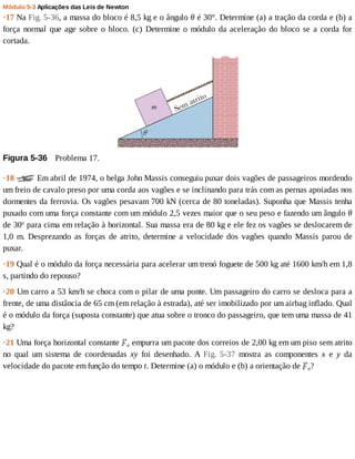 Módulo	5-3	Aplicações	das	Leis	de	Newton
·17	Na	Fig.	5-36,	a	massa	do	bloco	é	8,5	kg	e	o	ângulo	θ	é	30°.	Determine	(a)	a	tração	da	corda	e	(b)	a
força	normal	que	age	sobre	o	bloco.	(c)	Determine	o	módulo	da	aceleração	do	bloco	se	a	corda	for
cortada.
Figura	5-36 	Problema	17.
·18	 	Em	abril	de	1974,	o	belga	John	Massis	conseguiu	puxar	dois	vagões	de	passageiros	mordendo
um	freio	de	cavalo	preso	por	uma	corda	aos	vagões	e	se	inclinando	para	trás	com	as	pernas	apoiadas	nos
dormentes	da	ferrovia.	Os	vagões	pesavam	700	kN	(cerca	de	80	toneladas).	Suponha	que	Massis	tenha
puxado	com	uma	força	constante	com	um	módulo	2,5	vezes	maior	que	o	seu	peso	e	fazendo	um	ângulo	θ
de	30o
	para	cima	em	relação	à	horizontal.	Sua	massa	era	de	80	kg	e	ele	fez	os	vagões	se	deslocarem	de
1,0	 m.	 Desprezando	 as	 forças	 de	 atrito,	 determine	 a	 velocidade	 dos	 vagões	 quando	 Massis	 parou	 de
puxar.
·19	Qual	é	o	módulo	da	força	necessária	para	acelerar	um	trenó	foguete	de	500	kg	até	1600	km/h	em	1,8
s,	partindo	do	repouso?
·20	Um	carro	a	53	km/h	se	choca	com	o	pilar	de	uma	ponte.	Um	passageiro	do	carro	se	desloca	para	a
frente,	de	uma	distância	de	65	cm	(em	relação	à	estrada),	até	ser	imobilizado	por	um	airbag	inflado.	Qual
é	o	módulo	da	força	(suposta	constante)	que	atua	sobre	o	tronco	do	passageiro,	que	tem	uma	massa	de	41
kg?
·21	Uma	força	horizontal	constante	 a	empurra	um	pacote	dos	correios	de	2,00	kg	em	um	piso	sem	atrito
no	 qual	 um	 sistema	 de	 coordenadas	 xy	 foi	 desenhado.	 A	 Fig.	 5-37	 mostra	 as	 componentes	 x	 e	 y	 da
velocidade	do	pacote	em	função	do	tempo	t.	Determine	(a)	o	módulo	e	(b)	a	orientação	de	 a?
 