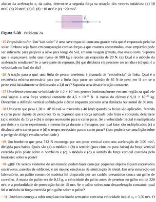 abaixo	da	aceleração	ax	da	caixa,	determine	a	segunda	força	na	notação	dos	vetores	unitários:	(a)	10
m/s2
,	(b)	20	m/s2
,	(c)	0,	(d)	−10	m/s2
	e	(e)	−20	m/s2
.
Figura	5-38 	Problema	24.
·25	Propulsão	solar.	Um	“iate	solar”	é	uma	nave	espacial	com	uma	grande	vela	que	é	empurrada	pela	luz
solar.	Embora	seja	fraco	em	comparação	com	as	forças	a	que	estamos	acostumados,	esse	empurrão	pode
ser	suficiente	para	propelir	a	nave	para	longe	do	Sol,	em	uma	viagem	gratuita,	mas	muito	lenta.	Suponha
que	a	espaçonave	tenha	uma	massa	de	900	kg	e	receba	um	empurrão	de	20	N.	(a)	Qual	é	o	módulo	da
aceleração	resultante?	Se	a	nave	parte	do	repouso,	(b)	que	distância	ela	percorre	em	um	dia	e	(c)	qual	é	a
velocidade	no	final	do	dia?
·26	A	tração	para	a	qual	uma	linha	de	pescar	arrebenta	é	chamada	de	“resistência”	da	linha.	Qual	é	a
resistência	mínima	necessária	para	que	a	linha	faça	parar	um	salmão	de	85	N	de	peso	em	11	cm	se	o
peixe	está	inicialmente	se	deslocando	a	2,8	m/s?	Suponha	uma	desaceleração	constante.
·27	Um	elétron	com	uma	velocidade	de	1,2	×	107
	m/s	penetra	horizontalmente	em	uma	região	na	qual	ele
está	 sujeito	 a	 uma	 força	 vertical	 constante	 de	 4,5	 ×	 10−16
	 N.	 A	 massa	 do	 elétron	 é	 9,11	 ×	 10−31
	 kg.
Determine	a	deflexão	vertical	sofrida	pelo	elétron	enquanto	percorre	uma	distância	horizontal	de	30	mm.
·28	Um	carro	que	pesa	1,30	×	104
	N	está	se	movendo	a	40	km/h	quando	os	freios	são	aplicados,	fazendo
o	carro	parar	depois	de	percorrer	15	m.	Supondo	que	a	força	aplicada	pelo	freio	é	constante,	determine
(a)	o	módulo	da	força	e	(b)	o	tempo	necessário	para	o	carro	parar.	Se	a	velocidade	inicial	é	multiplicada
por	dois	e	o	carro	experimenta	a	mesma	força	durante	a	frenagem,	por	qual	fator	são	multiplicados	(c)	a
distância	até	o	carro	parar	e	(d)	o	tempo	necessário	para	o	carro	parar?	(Isso	poderia	ser	uma	lição	sobre
o	perigo	de	dirigir	em	alta	velocidade.)
·29	Um	bombeiro	que	pesa	712	N	escorrega	por	um	poste	vertical	com	uma	aceleração	de	3,00	m/s2
,
dirigida	para	baixo.	Quais	são	(a)	o	módulo	e	(b)	o	sentido	(para	cima	ou	para	baixo)	da	força	vertical
exercida	pelo	poste	sobre	o	bombeiro	e	(c)	o	módulo	e	(d)	o	sentido	da	força	vertical	exercida	pelo
bombeiro	sobre	o	poste?
·30	 	Os	ventos	violentos	de	um	tornado	podem	fazer	com	que	pequenos	objetos	fiquem	encravados
em	árvores,	paredes	de	edifícios,	e	até	mesmo	em	placas	de	sinalização	de	metal.	Em	uma	simulação	em
laboratório,	um	palito	comum	de	madeira	foi	disparado	por	um	canhão	pneumático	contra	um	galho	de
carvalho.	A	massa	do	palito	era	de	0,13	g,	a	velocidade	do	palito	antes	de	penetrar	no	galho	era	de	220
m/s,	e	a	profundidade	de	penetração	foi	de	15	mm.	Se	o	palito	sofreu	uma	desaceleração	constante,	qual
foi	o	módulo	da	força	exercida	pelo	galho	sobre	o	palito?
··31	Um	bloco	começa	a	subir	um	plano	inclinado	sem	atrito	com	uma	velocidade	inicial	v0	=	3,50	m/s.	O
 