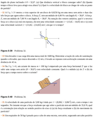 ângulo	do	plano	inclinado	é	θ	=	32,0°.	(a)	Que	distância	vertical	o	bloco	consegue	subir?	(b)	Quanto
tempo	o	bloco	leva	para	atingir	essa	altura?	(c)	Qual	é	a	velocidade	do	bloco	ao	chegar	de	volta	ao	ponto
de	partida?
··32	A	Fig.	5-39	mostra	a	vista	superior	de	um	disco	de	0,0250	kg	em	uma	mesa	sem	atrito	e	duas	das
três	forças	que	agem	sobre	o	disco.	A	força	 1	tem	um	módulo	de	6,00	N	e	um	ângulo	θ1	=	30,0°.	A	força	
2	tem	um	módulo	de	7,00	N	e	um	ângulo	θ2	=	30,0°.	Na	notação	dos	vetores	unitários,	qual	é	a	terceira
força	se	o	disco	(a)	está	em	repouso,	(b)	tem	uma	velocidade	constante	 	=	(13,0 	–	14,0 )	m/s	e	(c)	tem
uma	velocidade	variável	 	=	(13,0t 	–	(14,0t )	m/s2
,	em	que	t	é	o	tempo?
Figura	5-39 	Problema	32.
··33	Um	elevador	e	sua	carga	têm	uma	massa	total	de	1600	kg.	Determine	a	tração	do	cabo	de	sustentação
quando	o	elevador,	que	estava	descendo	a	12	m/s,	é	levado	ao	repouso	com	aceleração	constante	em	uma
distância	de	42	m.
··34	Na	Fig.	5-40,	um	caixote	de	massa	m	=	100	kg	é	empurrado	por	uma	força	horizontal	 	que	o	faz
subir	uma	rampa	sem	atrito	(θ	=	30,0°)	com	velocidade	constante.	Qual	é	o	módulo	(a)	de	 	e	(b)	da
força	que	a	rampa	exerce	sobre	o	caixote?
Figura	5-40 	Problema	34.
··35	A	velocidade	de	uma	partícula	de	3,00	kg	é	dada	por	 	=	(8,00t 	+	3,00t2
)	m/s,	com	o	tempo	t	em
segundos.	No	instante	em	que	a	força	resultante	que	age	sobre	a	partícula	tem	um	módulo	de	35,0	N,	qual
é	a	orientação	(em	relação	ao	sentido	positivo	do	eixo	x)	(a)	da	força	resultante	e	(b)	do	movimento	da
partícula?
··36	Um	esquiador	de	50	kg	é	puxado	para	o	alto	de	uma	encosta,	sem	atrito,	segurando	um	cabo	paralelo
 