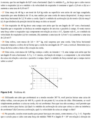 à	encosta,	que	faz	um	ângulo	de	8,0°	com	a	horizontal.	Qual	é	o	módulo	Fcabo	da	força	que	o	cabo	exerce
sobre	o	esquiador	(a)	se	o	módulo	v	da	velocidade	do	esquiador	é	constante	e	igual	a	2,0	m/s	e	(b)	se	v
aumenta	a	uma	taxa	de	0,10	m/s2
?
··37	 Uma	 moça	 de	 40	 kg	 e	 um	 trenó	 de	 8,4	 kg	 estão	 na	 superfície	 sem	 atrito	 de	 um	 lago	 congelado,
separados	por	uma	distância	de	15	m,	mas	unidos	por	uma	corda	de	massa	desprezível.	A	moça	exerce
uma	força	horizontal	de	5,2	N	sobre	a	corda.	Qual	é	o	módulo	da	aceleração	(a)	do	trenó	e	(b)	da	moça?
(c)	A	que	distância	da	posição	inicial	da	moça	os	dois	se	tocam?
··38	Um	esquiador	de	40	kg	desce	uma	rampa	sem	atrito	que	faz	um	ângulo	de	10°	com	a	horizontal.
Suponha	que	o	esquiador	se	desloca	no	sentido	negativo	de	um	eixo	x	paralelo	à	rampa.	O	vento	exerce
uma	força	sobre	o	esquiador	cuja	componente	em	relação	ao	eixo	x	é	Fx.	Quanto	vale	Fx,	se	o	módulo	da
velocidade	do	esquiador	(a)	for	constante,	(b)	aumentar	a	uma	taxa	de	1,0	m/s2
	e	(c)	aumentar	a	uma	taxa
de	2,0	m/s2
?
··39	 Uma	 esfera,	 com	 massa	 de	 3,0	 ×	 10−4
	 kg,	 está	 suspensa	 por	 uma	 corda.	 Uma	 brisa	 horizontal
constante	empurra	a	esfera	de	tal	forma	que	a	corda	faz	um	ângulo	de	37°	com	a	vertical.	Determine	(a)	a
força	da	brisa	sobre	a	bola	e	(b)	a	tração	da	corda.
··40	Uma	caixa,	com	massa	de	5,00	kg,	começa	a	subir,	no	instante	t	=	0,	uma	rampa	sem	atrito	que	faz
um	ângulo	θ	com	a	horizontal.	A	Fig.	5-41	mostra,	em	função	do	tempo	t,	a	componente	vx	da	velocidade
da	caixa	em	relação	a	um	eixo	x	paralelo	à	rampa.	Qual	é	o	módulo	da	força	normal	que	a	rampa	exerce
sobre	a	caixa?
Figura	5-41 	Problema	40.
··41	Utilizando	um	cabo	que	arrebentará	se	a	tensão	exceder	387	N,	você	precisa	baixar	uma	caixa	de
telhas	velhas,	com	um	peso	de	449	N,	a	partir	de	um	ponto	6,1	m	acima	do	chão.	Obviamente,	se	você
simplesmente	pendurar	a	caixa	na	corda,	ela	vai	arrebentar.	Para	que	isso	não	aconteça,	você	permite	que
a	corda	acelere	para	baixo.	(a)	Qual	é	o	módulo	da	aceleração	da	caixa	que	coloca	o	cabo	na	iminência
de	arrebentar?	(b)	Com	essa	aceleração,	qual	é	a	velocidade	da	caixa	ao	atingir	o	chão?
··42	No	passado,	cavalos	eram	usados	para	puxar	barcaças	em	canais,	como	mostra	a	Fig.	5-42.	Suponha
que	o	cavalo	puxa	o	cabo	com	uma	força	de	módulo	7900	N	e	ângulo	θ	=	18°	em	relação	à	direção	do
 