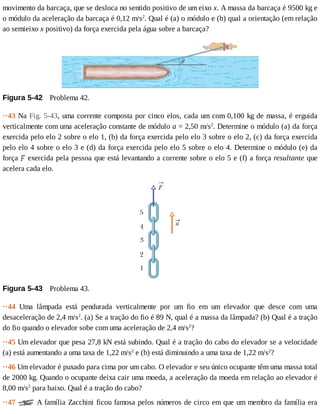 movimento	da	barcaça,	que	se	desloca	no	sentido	positivo	de	um	eixo	x.	A	massa	da	barcaça	é	9500	kg	e
o	módulo	da	aceleração	da	barcaça	é	0,12	m/s2
.	Qual	é	(a)	o	módulo	e	(b)	qual	a	orientação	(em	relação
ao	semieixo	x	positivo)	da	força	exercida	pela	água	sobre	a	barcaça?
Figura	5-42 	Problema	42.
··43	Na	Fig.	5-43,	uma	corrente	composta	por	cinco	elos,	cada	um	com	0,100	kg	de	massa,	é	erguida
verticalmente	com	uma	aceleração	constante	de	módulo	a	=	2,50	m/s2
.	Determine	o	módulo	(a)	da	força
exercida	pelo	elo	2	sobre	o	elo	1,	(b)	da	força	exercida	pelo	elo	3	sobre	o	elo	2,	(c)	da	força	exercida
pelo	elo	4	sobre	o	elo	3	e	(d)	da	força	exercida	pelo	elo	5	sobre	o	elo	4.	Determine	o	módulo	(e)	da
força	 	exercida	pela	pessoa	que	está	levantando	a	corrente	sobre	o	elo	5	e	(f)	a	força	resultante	que
acelera	cada	elo.
Figura	5-43 	Problema	43.
··44	 Uma	 lâmpada	 está	 pendurada	 verticalmente	 por	 um	 fio	 em	 um	 elevador	 que	 desce	 com	 uma
desaceleração	de	2,4	m/s2
.	(a)	Se	a	tração	do	fio	é	89	N,	qual	é	a	massa	da	lâmpada?	(b)	Qual	é	a	tração
do	fio	quando	o	elevador	sobe	com	uma	aceleração	de	2,4	m/s2
?
··45	Um	elevador	que	pesa	27,8	kN	está	subindo.	Qual	é	a	tração	do	cabo	do	elevador	se	a	velocidade
(a)	está	aumentando	a	uma	taxa	de	1,22	m/s2
	e	(b)	está	diminuindo	a	uma	taxa	de	1,22	m/s2
?
··46	Um	elevador	é	puxado	para	cima	por	um	cabo.	O	elevador	e	seu	único	ocupante	têm	uma	massa	total
de	2000	kg.	Quando	o	ocupante	deixa	cair	uma	moeda,	a	aceleração	da	moeda	em	relação	ao	elevador	é
8,00	m/s2
	para	baixo.	Qual	é	a	tração	do	cabo?
··47	 	A	família	Zacchini	ficou	famosa	pelos	números	de	circo	em	que	um	membro	da	família	era
 