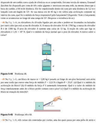 disparado	de	um	canhão	com	a	ajuda	de	elásticos	ou	ar	comprimido.	Em	uma	versão	do	número,	Emanuel
Zacchini	foi	disparado	por	cima	de	três	rodas	gigantes	e	aterrissou	em	uma	rede,	na	mesma	altura	que	a
boca	do	canhão,	a	69	m	de	distância.	Ele	foi	impulsionado	dentro	do	cano	por	uma	distância	de	5,2	m	e
lançado	com	um	ângulo	de	53o
.	Se	sua	massa	era	de	85	kg	e	ele	sofreu	uma	aceleração	constante	no
interior	do	cano,	qual	foi	o	módulo	da	força	responsável	pelo	lançamento?	(Sugestão:	Trate	o	lançamento
como	se	acontecesse	ao	longo	de	uma	rampa	de	53o
.	Despreze	a	resistência	do	ar.)
··48	Na	Fig.	5-44,	os	elevadores	A	e	B	estão	ligados	por	um	cabo	e	podem	ser	levantados	ou	baixados
por	outro	cabo	que	está	acima	do	elevador	A.	A	massa	do	elevador	A	é	de	1700	kg;	a	massa	do	elevador
B	 é	 de	 1300	 kg.	 O	 piso	 do	 elevador	 A	 sustenta	 uma	 caixa	 de	 12	 kg.	 A	 tração	 do	 cabo	 que	 liga	 os
elevadores	é	1,91	×	104
	N.	Qual	é	o	módulo	da	força	normal	que	o	piso	do	elevador	A	exerce	sobre	a
caixa?
Figura	5-44 	Problema	48.
··49	Na	Fig.	5-45,	um	bloco	de	massa	m	=	5,00	kg	é	puxado	ao	longo	de	um	piso	horizontal	sem	atrito
por	uma	corda	que	exerce	uma	força	de	módulo	F	=	12,0	N	e	ângulo	θ	=	25,0°.	(a)	Qual	é	o	módulo	da
aceleração	do	bloco?	(b)	O	módulo	da	força	F	é	aumentado	lentamente.	Qual	é	o	valor	do	módulo	da
força	imediatamente	antes	de	o	bloco	perder	contato	com	o	piso?	(c)	Qual	é	o	módulo	da	aceleração	do
bloco	na	situação	do	item	(b)?
Figura	5-45 	Problemas	49	e	60.
··50	Na	Fig.	5-46,	três	caixas	são	conectadas	por	cordas,	uma	das	quais	passa	por	uma	polia	de	atrito	e
 