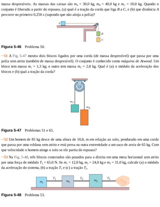 massa	desprezíveis.	As	massas	das	caixas	são	mA	=	30,0	kg,	mB	=	40,0	kg	e	mC	=	10,0	kg.	Quando	o
conjunto	é	liberado	a	partir	do	repouso,	(a)	qual	é	a	tração	da	corda	que	liga	B	a	C,	e	(b)	que	distância	A
percorre	no	primeiro	0,250	s	(supondo	que	não	atinja	a	polia)?
Figura	5-46 	Problema	50.
··51	A	Fig.	5-47	mostra	dois	blocos	ligados	por	uma	corda	(de	massa	desprezível)	que	passa	por	uma
polia	sem	atrito	(também	de	massa	desprezível).	O	conjunto	é	conhecido	como	máquina	de	Atwood.	Um
bloco	tem	massa	m1	=	1,3	kg;	o	outro	tem	massa	m2	=	2,8	kg.	Qual	é	(a)	o	módulo	da	aceleração	dos
blocos	e	(b)	qual	a	tração	da	corda?
Figura	5-47 	Problemas	51	e	65.
··52	Um	homem	de	85	kg	desce	de	uma	altura	de	10,0,	m	em	relação	ao	solo,	pendurado	em	uma	corda
que	passa	por	uma	roldana	sem	atrito	e	está	presa	na	outra	extremidade	a	um	saco	de	areia	de	65	kg.	Com
que	velocidade	o	homem	atinge	o	solo	se	ele	partiu	do	repouso?
··53	Na	Fig.	5-48,	três	blocos	conectados	são	puxados	para	a	direita	em	uma	mesa	horizontal	sem	atrito
por	uma	força	de	módulo	T3	=	65,0	N.	Se	m1	=	12,0	kg,	m2	=	24,0	kg	e	m3	=	31,0	kg,	calcule	(a)	o	módulo
da	aceleração	do	sistema,	(b)	a	tração	T1	e	(c)	a	tração	T2.
Figura	5-48 	Problema	53.
 
