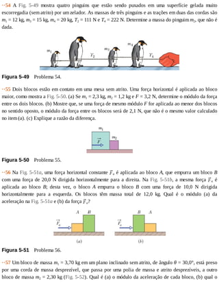 ··54	 A	 Fig.	 5-49	 mostra	 quatro	 pinguins	 que	 estão	 sendo	 puxados	 em	 uma	 superfície	 gelada	 muito
escorregadia	(sem	atrito)	por	um	zelador.	As	massas	de	três	pinguins	e	as	trações	em	duas	das	cordas	são
m1	=	12	kg,	m3	=	15	kg,	m4	=	20	kg,	T2	=	111	N	e	T4	=	222	N.	Determine	a	massa	do	pinguim	m2,	que	não	é
dada.
Figura	5-49 	Problema	54.
··55	Dois	blocos	estão	em	contato	em	uma	mesa	sem	atrito.	Uma	força	horizontal	é	aplicada	ao	bloco
maior,	como	mostra	a	Fig.	5-50.	(a)	Se	m1	=	2,3	kg,	m2	=	1,2	kg	e	F	=	3,2	N,	determine	o	módulo	da	força
entre	os	dois	blocos.	(b)	Mostre	que,	se	uma	força	de	mesmo	módulo	F	for	aplicada	ao	menor	dos	blocos
no	sentido	oposto,	o	módulo	da	força	entre	os	blocos	será	de	2,1	N,	que	não	é	o	mesmo	valor	calculado
no	item	(a).	(c)	Explique	a	razão	da	diferença.
Figura	5-50 	Problema	55.
··56	Na	Fig.	5-51a,	uma	força	horizontal	constante	 a	é	aplicada	ao	bloco	A,	que	empurra	um	bloco	B
com	uma	força	de	20,0	N	dirigida	horizontalmente	para	a	direita.	Na	Fig.	5-51b,	a	mesma	força	 a	 é
aplicada	 ao	 bloco	 B;	 desta	 vez,	 o	 bloco	 A	 empurra	 o	 bloco	 B	 com	 uma	 força	 de	 10,0	 N	 dirigida
horizontalmente	 para	 a	 esquerda.	 Os	 blocos	 têm	 massa	 total	 de	 12,0	 kg.	 Qual	 é	 o	 módulo	 (a)	 da
aceleração	na	Fig.	5-51a	e	(b)	da	força	 a?
Figura	5-51 	Problema	56.
··57	Um	bloco	de	massa	m1	=	3,70	kg	em	um	plano	inclinado	sem	atrito,	de	ângulo	θ	=	30,0°,	está	preso
por	uma	corda	de	massa	desprezível,	que	passa	por	uma	polia	de	massa	e	atrito	desprezíveis,	a	outro
bloco	de	massa	m2	=	2,30	kg	(Fig.	5-52).	Qual	é	(a)	o	módulo	da	aceleração	de	cada	bloco,	(b)	qual	o
 