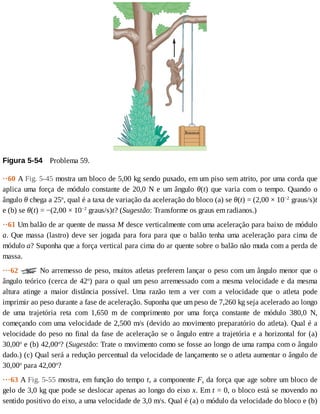 Figura	5-54 	Problema	59.
··60	A	Fig.	5-45	mostra	um	bloco	de	5,00	kg	sendo	puxado,	em	um	piso	sem	atrito,	por	uma	corda	que
aplica	uma	força	de	módulo	constante	de	20,0	N	e	um	ângulo	θ(t)	que	varia	com	o	tempo.	Quando	o
ângulo	θ	chega	a	25o
,	qual	é	a	taxa	de	variação	da	aceleração	do	bloco	(a)	se	θ(t)	=	(2,00	×	10−2
	graus/s)t
e	(b)	se	θ(t)	=	−(2,00	×	10−2
	graus/s)t?	(Sugestão:	Transforme	os	graus	em	radianos.)
··61	Um	balão	de	ar	quente	de	massa	M	desce	verticalmente	com	uma	aceleração	para	baixo	de	módulo
a.	Que	massa	(lastro)	deve	ser	jogada	para	fora	para	que	o	balão	tenha	uma	aceleração	para	cima	de
módulo	a?	Suponha	que	a	força	vertical	para	cima	do	ar	quente	sobre	o	balão	não	muda	com	a	perda	de
massa.
···62	 	No	arremesso	de	peso,	muitos	atletas	preferem	lançar	o	peso	com	um	ângulo	menor	que	o
ângulo	teórico	(cerca	de	42o
)	para	o	qual	um	peso	arremessado	com	a	mesma	velocidade	e	da	mesma
altura	 atinge	 a	 maior	 distância	 possível.	 Uma	 razão	 tem	 a	 ver	 com	 a	 velocidade	 que	 o	 atleta	 pode
imprimir	ao	peso	durante	a	fase	de	aceleração.	Suponha	que	um	peso	de	7,260	kg	seja	acelerado	ao	longo
de	 uma	 trajetória	 reta	 com	 1,650	 m	 de	 comprimento	 por	 uma	 força	 constante	 de	 módulo	 380,0	 N,
começando	com	uma	velocidade	de	2,500	m/s	(devido	ao	movimento	preparatório	do	atleta).	Qual	é	a
velocidade	do	peso	no	final	da	fase	de	aceleração	se	o	ângulo	entre	a	trajetória	e	a	horizontal	for	(a)
30,00o
	e	(b)	42,00o
?	(Sugestão:	Trate	o	movimento	como	se	fosse	ao	longo	de	uma	rampa	com	o	ângulo
dado.)	(c)	Qual	será	a	redução	percentual	da	velocidade	de	lançamento	se	o	atleta	aumentar	o	ângulo	de
30,00o
	para	42,00o
?
···63	A	Fig.	5-55	mostra,	em	função	do	tempo	t,	a	componente	Fx	da	força	que	age	sobre	um	bloco	de
gelo	de	3,0	kg	que	pode	se	deslocar	apenas	ao	longo	do	eixo	x.	Em	t	=	0,	o	bloco	está	se	movendo	no
sentido	positivo	do	eixo,	a	uma	velocidade	de	3,0	m/s.	Qual	é	(a)	o	módulo	da	velocidade	do	bloco	e	(b)
 