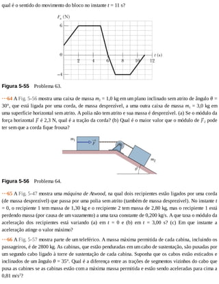 qual	é	o	sentido	do	movimento	do	bloco	no	instante	t	=	11	s?
Figura	5-55 	Problema	63.
···64	A	Fig.	5-56	mostra	uma	caixa	de	massa	m2	=	1,0	kg	em	um	plano	inclinado	sem	atrito	de	ângulo	θ	=
30°,	que	está	ligada	por	uma	corda,	de	massa	desprezível,	a	uma	outra	caixa	de	massa	m1	=	3,0	kg	em
uma	superfície	horizontal	sem	atrito.	A	polia	não	tem	atrito	e	sua	massa	é	desprezível.	(a)	Se	o	módulo	da
força	horizontal	 	é	2,3	N,	qual	é	a	tração	da	corda?	(b)	Qual	é	o	maior	valor	que	o	módulo	de	 2	pode
ter	sem	que	a	corda	fique	frouxa?
Figura	5-56 	Problema	64.
···65	A	Fig.	5-47	mostra	uma	máquina	de	Atwood,	na	qual	dois	recipientes	estão	ligados	por	uma	corda
(de	massa	desprezível)	que	passa	por	uma	polia	sem	atrito	(também	de	massa	desprezível).	No	instante	t
=	0,	o	recipiente	1	tem	massa	de	1,30	kg	e	o	recipiente	2	tem	massa	de	2,80	kg,	mas	o	recipiente	1	está
perdendo	massa	(por	causa	de	um	vazamento)	a	uma	taxa	constante	de	0,200	kg/s.	A	que	taxa	o	módulo	da
aceleração	 dos	 recipientes	 está	 variando	 (a)	 em	 t	 =	 0	 e	 (b)	 em	 t	 =	 3,00	 s?	 (c)	 Em	 que	 instante	 a
aceleração	atinge	o	valor	máximo?
···66	A	Fig.	5-57	mostra	parte	de	um	teleférico.	A	massa	máxima	permitida	de	cada	cabina,	incluindo	os
passageiros,	é	de	2800	kg.	As	cabinas,	que	estão	penduradas	em	um	cabo	de	sustentação,	são	puxadas	por
um	segundo	cabo	ligado	à	torre	de	sustentação	de	cada	cabina.	Suponha	que	os	cabos	estão	esticados	e
inclinados	de	um	ângulo	θ	=	35°.	Qual	é	a	diferença	entre	as	trações	de	segmentos	vizinhos	do	cabo	que
puxa	as	cabines	se	as	cabinas	estão	com	a	máxima	massa	permitida	e	estão	sendo	aceleradas	para	cima	a
0,81	m/s2
?
 